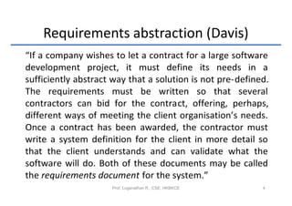Requirements abstraction (Davis)
“If a company wishes to let a contract for a large software
development project, it must define its needs in a
sufficiently abstract way that a solution is not pre-defined.
The requirements must be written so that several
contractors can bid for the contract, offering, perhaps,
different ways of meeting the client organisation’s needs.
Once a contract has been awarded, the contractor must
write a system definition for the client in more detail so
that the client understands and can validate what the
software will do. Both of these documents may be called
the requirements document for the system.”
                     Prof. Loganathan R., CSE, HKBKCE      4
 