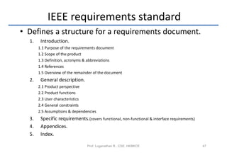 IEEE requirements standard
• Defines a structure for a requirements document.
  1.    Introduction.
       1.1 Purpose of the requirements document
       1.2 Scope of the product
       1.3 Definition, acronyms & abbreviations
       1.4 References
       1.5 Overview of the remainder of the document
  2.    General description.
       2.1 Product perspective
       2.2 Product functions
       2.3 User characteristics
       2.4 General constraints
       2.5 Assumptions & dependencies
  3.    Specific requirements.(covers functional, non-functional & interface requirements)
  4.    Appendices.
  5.    Index.

                                 Prof. Loganathan R., CSE, HKBKCE                            47
 
