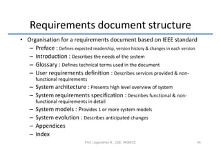 Requirements document structure
• Organisation for a requirements document based on IEEE standard
   – Preface : Defines expected readership, version history & changes in each version
   – Introduction : Describes the needs of the system
   – Glossary : Defines technical terms used in the document
   – User requirements definition : Describes services provided & non-
        functional requirements
    – System architecture : Presents high level overview of system
    – System requirements specification : Describes functional & non-
        functional requirements in detail
    –   System models : Provides 1 or more system models
    –   System evolution : Describes anticipated changes
    –   Appendices
    –   Index
                               Prof. Loganathan R., CSE, HKBKCE                     48
 