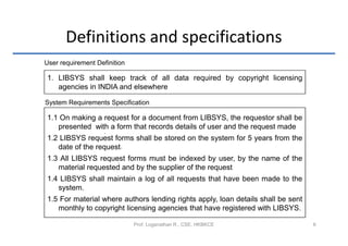 Definitions and specifications
User requirement Definition

1. LIBSYS shall keep track of all data required by copyright licensing
  1. agencies in INDIA and elsewhere

System Requirements Specification

1.1 On making a request for a document from LIBSYS, the requestor shall be
   presented with a form that records details of user and the request made
                    .
1.2 LIBSYS request forms shall be stored on the system for 5 years from the
   date of the request.
1.3 All LIBSYS request forms must be indexed by user, by the name of the
                     .
   material requested and by the supplier of the request
                                             .
1.4 LIBSYS shall maintain a log of all requests that have been made to the
   system.
1.5 For material where authors lending rights apply, loan details shall be sent
   monthly to copyright licensing agencies that have registered with LIBSYS.

                              Prof. Loganathan R., CSE, HKBKCE                    6
 