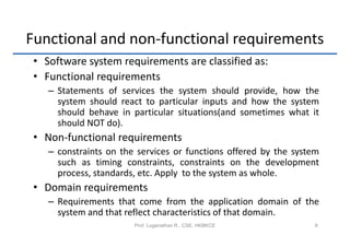 Functional and non-functional requirements
 • Software system requirements are classified as:
 • Functional requirements
    – Statements of services the system should provide, how the
      system should react to particular inputs and how the system
      should behave in particular situations(and sometimes what it
      should NOT do).
 • Non-functional requirements
    – constraints on the services or functions offered by the system
      such as timing constraints, constraints on the development
      process, standards, etc. Apply to the system as whole.
 • Domain requirements
    – Requirements that come from the application domain of the
      system and that reflect characteristics of that domain.
                        Prof. Loganathan R., CSE, HKBKCE           8
 