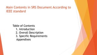 Main Contents in SRS Document According to
IEEE standard
Table of Contents
1. Introduction
2. Overall Description
3. Specific Requirements
Appendixes
 
