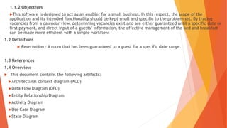 1.1.2 Objectives
This software is designed to act as an enabler for a small business. In this respect, the scope of the
application and its intended functionality should be kept small and specific to the problem set. By tracing
vacancies from a calendar view, determining vacancies exist and are either guaranteed until a specific date or
first payment, and direct input of a guests’ information, the effective management of the bed and breakfast
can be made more efficient with a simple workflow.
1.2 Definitions
 Reservation – A room that has been guaranteed to a guest for a specific date range.
1.3 References
1.4 Overview
 This document contains the following artifacts:
Architectural context diagram (ACD)
Data Flow Diagram (DFD)
Entity Relationship Diagram
Activity Diagram
Use Case Diagram
State Diagram
 