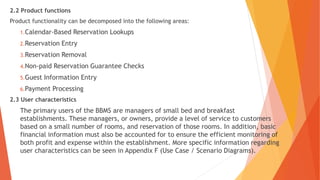 2.2 Product functions
Product functionality can be decomposed into the following areas:
1.Calendar-Based Reservation Lookups
2.Reservation Entry
3.Reservation Removal
4.Non-paid Reservation Guarantee Checks
5.Guest Information Entry
6.Payment Processing
2.3 User characteristics
The primary users of the BBMS are managers of small bed and breakfast
establishments. These managers, or owners, provide a level of service to customers
based on a small number of rooms, and reservation of those rooms. In addition, basic
financial information must also be accounted for to ensure the efficient monitoring of
both profit and expense within the establishment. More specific information regarding
user characteristics can be seen in Appendix F (Use Case / Scenario Diagrams).
 