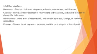3.1.1 User interfaces
Main menu – Displays choices to see guests, calendar, reservations, and finances
Calendar – Shows a weekly calendar of reservations and vacancies, and allows the user to
change the date range
Reservations – Shows a list of reservations, and the ability to add, change, or remove a
reservation
Finances – Shows a list of payments, expenses, and the total net gain or loss of profit.
 