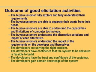 Outcome of good elicitation activities
–The buyer/customer fully explore and fully understand their
requirements.
–The buyer/customers are able to separate their wants from their
needs.
–The buyer/customers are able to understand the capabilities
and limitations of computer technology.
–The buyer/customers understand the alternative solutions and
impact of each alternative.
–The buyer/customers understand the impact of the
requirements on the developer and themselves.
–The developers are solving the right problem.
–The developers have confidence that the system to be delivered
is feasible to build.
–The developers have the trust and confidence of the customer.
–The developers gain domain knowledge of the system
 