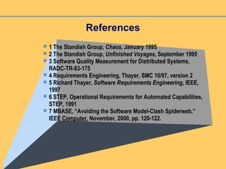References
 1 The Standish Group, Chaos, January 1995
 2 The Standish Group, Unfinished Voyages, September 1995
 3 Software Quality Measurement for Distributed Systems,
RADC-TR-83-175
 4 Requirements Engineering, Thayer, SMC 10/97, version 2
 5 Richard Thayer, Software Requirements Engineering, IEEE,
1997
 6 STEP, Operational Requirements for Automated Capabilities,
STEP, 1991
 7 MBASE, “Avoiding the Software Model-Clash Spiderweb,”
IEEE Computer, November, 2000, pp. 120-122.
 