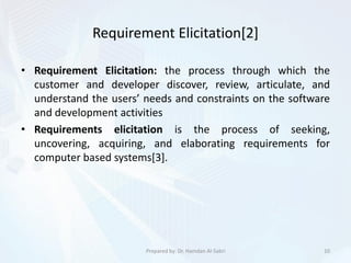 Requirement Elicitation[2]
• Requirement Elicitation: the process through which the
customer and developer discover, review, articulate, and
understand the users’ needs and constraints on the software
and development activities
• Requirements elicitation is the process of seeking,
uncovering, acquiring, and elaborating requirements for
computer based systems[3].
10Prepared by: Dr. Hamdan Al-Sabri
 