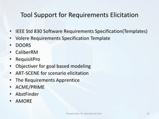 Tool Support for Requirements Elicitation
• IEEE Std 830 Software Requirements Specification(Templates)
• Volere Requirements Specification Template
• DOORS
• CaliberRM
• RequisitPro
• Objectiver for goal based modeling
• ART-SCENE for scenario elicitation
• The Requirements Apprentice
• ACME/PRIME
• AbstFinder
• AMORE
15Prepared by: Dr. Hamdan Al-Sabri
 