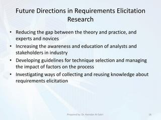 Future Directions in Requirements Elicitation
Research
• Reducing the gap between the theory and practice, and
experts and novices
• Increasing the awareness and education of analysts and
stakeholders in industry
• Developing guidelines for technique selection and managing
the impact of factors on the process
• Investigating ways of collecting and reusing knowledge about
requirements elicitation
18Prepared by: Dr. Hamdan Al-Sabri
 