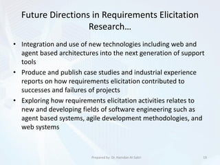 Future Directions in Requirements Elicitation
Research…
• Integration and use of new technologies including web and
agent based architectures into the next generation of support
tools
• Produce and publish case studies and industrial experience
reports on how requirements elicitation contributed to
successes and failures of projects
• Exploring how requirements elicitation activities relates to
new and developing fields of software engineering such as
agent based systems, agile development methodologies, and
web systems
19Prepared by: Dr. Hamdan Al-Sabri
 