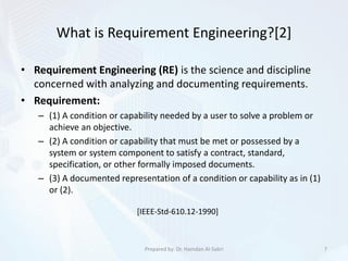 What is Requirement Engineering?[2]
7Prepared by: Dr. Hamdan Al-Sabri
• Requirement Engineering (RE) is the science and discipline
concerned with analyzing and documenting requirements.
• Requirement:
– (1) A condition or capability needed by a user to solve a problem or
achieve an objective.
– (2) A condition or capability that must be met or possessed by a
system or system component to satisfy a contract, standard,
specification, or other formally imposed documents.
– (3) A documented representation of a condition or capability as in (1)
or (2).
[IEEE-Std-610.12-1990]
 