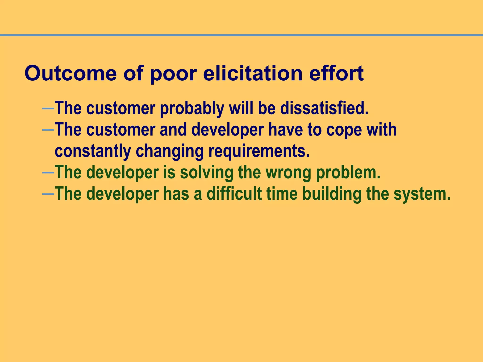 Outcome of poor elicitation effort
–The customer probably will be dissatisfied.
–The customer and developer have to cope with
constantly changing requirements.
–The developer is solving the wrong problem.
–The developer has a difficult time building the system.
 