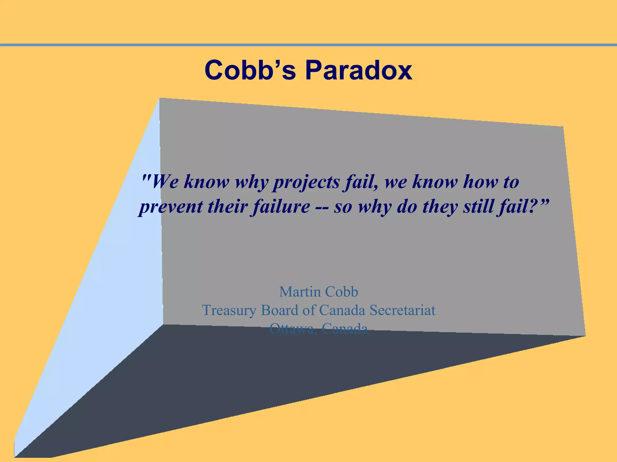 Cobb’s Paradox
"We know why projects fail, we know how to
prevent their failure -- so why do they still fail?”
Martin Cobb
Treasury Board of Canada Secretariat
Ottawa, Canada
 
