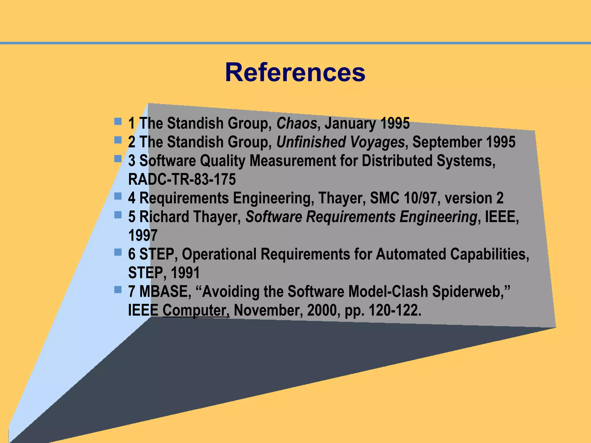 References
 1 The Standish Group, Chaos, January 1995
 2 The Standish Group, Unfinished Voyages, September 1995
 3 Software Quality Measurement for Distributed Systems,
RADC-TR-83-175
 4 Requirements Engineering, Thayer, SMC 10/97, version 2
 5 Richard Thayer, Software Requirements Engineering, IEEE,
1997
 6 STEP, Operational Requirements for Automated Capabilities,
STEP, 1991
 7 MBASE, “Avoiding the Software Model-Clash Spiderweb,”
IEEE Computer, November, 2000, pp. 120-122.
 