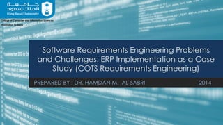 Software Requirements Engineering Problems
and Challenges: ERP Implementation as a Case
Study (COTS Requirements Engineering)
PREPARED BY : DR. HAMDAN M. AL-SABRI 2014
College of Computer and Information Sciences
Information Systems
 