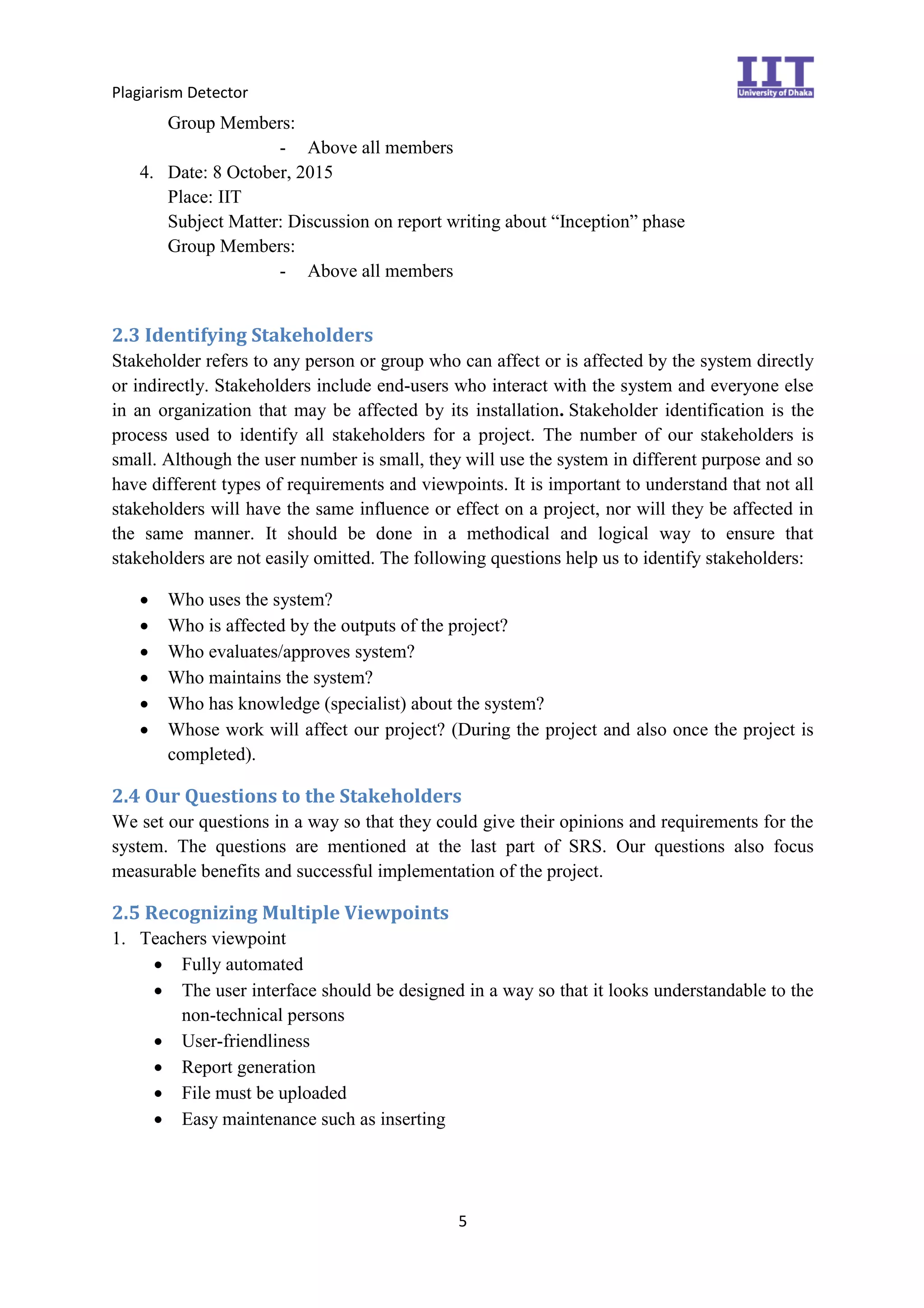 Plagiarism Detector
5
Group Members:
- Above all members
4. Date: 8 October, 2015
Place: IIT
Subject Matter: Discussion on report writing about “Inception” phase
Group Members:
- Above all members
2.3 Identifying Stakeholders
Stakeholder refers to any person or group who can affect or is affected by the system directly
or indirectly. Stakeholders include end-users who interact with the system and everyone else
in an organization that may be affected by its installation. Stakeholder identification is the
process used to identify all stakeholders for a project. The number of our stakeholders is
small. Although the user number is small, they will use the system in different purpose and so
have different types of requirements and viewpoints. It is important to understand that not all
stakeholders will have the same influence or effect on a project, nor will they be affected in
the same manner. It should be done in a methodical and logical way to ensure that
stakeholders are not easily omitted. The following questions help us to identify stakeholders:
 Who uses the system?
 Who is affected by the outputs of the project?
 Who evaluates/approves system?
 Who maintains the system?
 Who has knowledge (specialist) about the system?
 Whose work will affect our project? (During the project and also once the project is
completed).
2.4 Our Questions to the Stakeholders
We set our questions in a way so that they could give their opinions and requirements for the
system. The questions are mentioned at the last part of SRS. Our questions also focus
measurable benefits and successful implementation of the project.
2.5 Recognizing Multiple Viewpoints
1. Teachers viewpoint
 Fully automated
 The user interface should be designed in a way so that it looks understandable to the
non-technical persons
 User-friendliness
 Report generation
 File must be uploaded
 Easy maintenance such as inserting
 