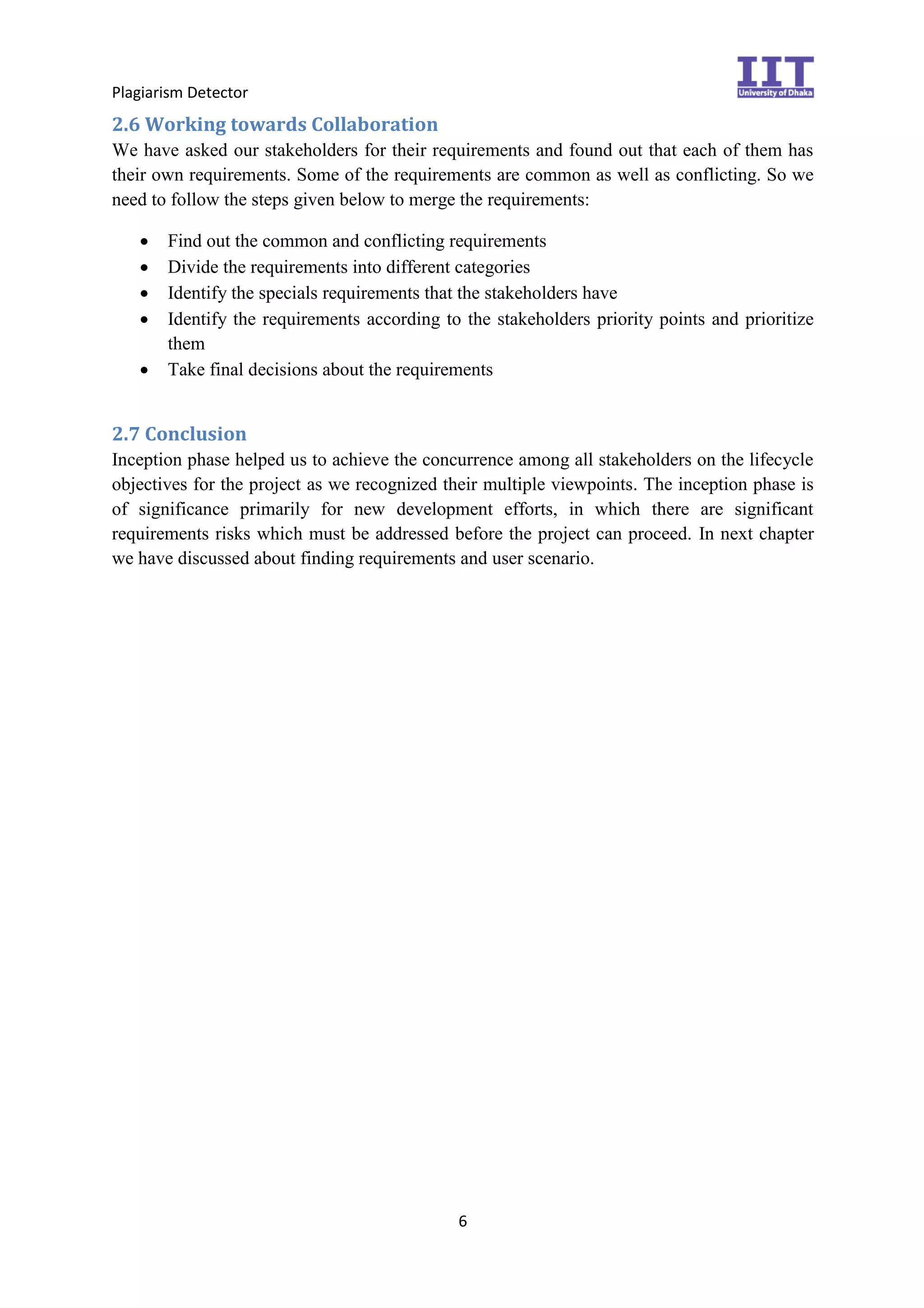 Plagiarism Detector
6
2.6 Working towards Collaboration
We have asked our stakeholders for their requirements and found out that each of them has
their own requirements. Some of the requirements are common as well as conflicting. So we
need to follow the steps given below to merge the requirements:
 Find out the common and conflicting requirements
 Divide the requirements into different categories
 Identify the specials requirements that the stakeholders have
 Identify the requirements according to the stakeholders priority points and prioritize
them
 Take final decisions about the requirements
2.7 Conclusion
Inception phase helped us to achieve the concurrence among all stakeholders on the lifecycle
objectives for the project as we recognized their multiple viewpoints. The inception phase is
of significance primarily for new development efforts, in which there are significant
requirements risks which must be addressed before the project can proceed. In next chapter
we have discussed about finding requirements and user scenario.
 