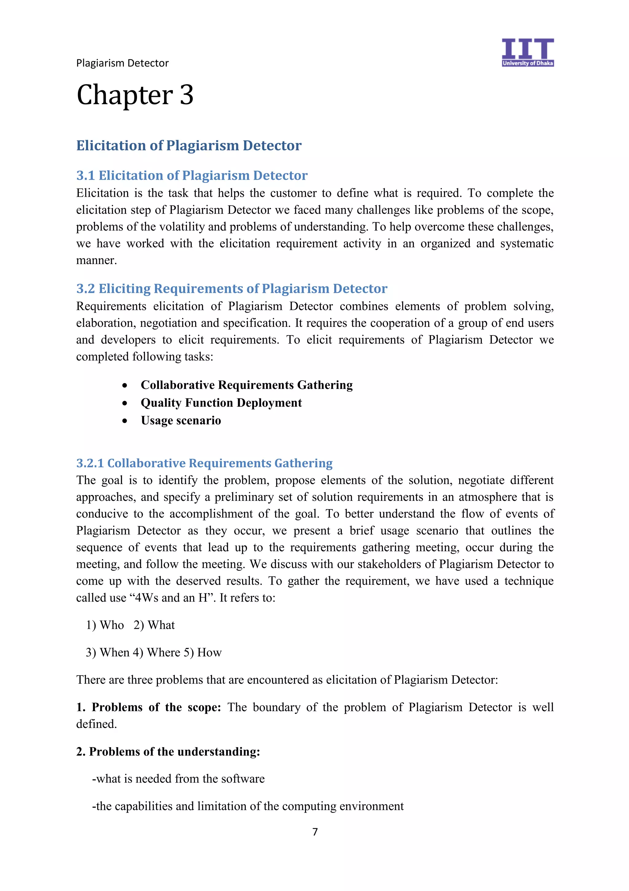 Plagiarism Detector
7
Chapter 3
Elicitation of Plagiarism Detector
3.1 Elicitation of Plagiarism Detector
Elicitation is the task that helps the customer to define what is required. To complete the
elicitation step of Plagiarism Detector we faced many challenges like problems of the scope,
problems of the volatility and problems of understanding. To help overcome these challenges,
we have worked with the elicitation requirement activity in an organized and systematic
manner.
3.2 Eliciting Requirements of Plagiarism Detector
Requirements elicitation of Plagiarism Detector combines elements of problem solving,
elaboration, negotiation and specification. It requires the cooperation of a group of end users
and developers to elicit requirements. To elicit requirements of Plagiarism Detector we
completed following tasks:
 Collaborative Requirements Gathering
 Quality Function Deployment
 Usage scenario
3.2.1 Collaborative Requirements Gathering
The goal is to identify the problem, propose elements of the solution, negotiate different
approaches, and specify a preliminary set of solution requirements in an atmosphere that is
conducive to the accomplishment of the goal. To better understand the flow of events of
Plagiarism Detector as they occur, we present a brief usage scenario that outlines the
sequence of events that lead up to the requirements gathering meeting, occur during the
meeting, and follow the meeting. We discuss with our stakeholders of Plagiarism Detector to
come up with the deserved results. To gather the requirement, we have used a technique
called use “4Ws and an H”. It refers to:
1) Who 2) What
3) When 4) Where 5) How
There are three problems that are encountered as elicitation of Plagiarism Detector:
1. Problems of the scope: The boundary of the problem of Plagiarism Detector is well
defined.
2. Problems of the understanding:
-what is needed from the software
-the capabilities and limitation of the computing environment
 