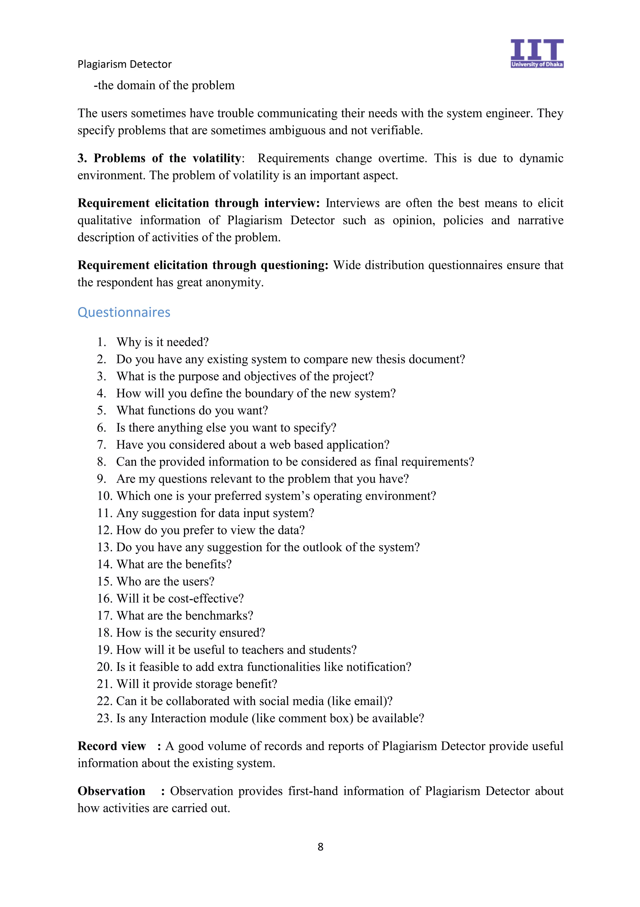 Plagiarism Detector
8
-the domain of the problem
The users sometimes have trouble communicating their needs with the system engineer. They
specify problems that are sometimes ambiguous and not verifiable.
3. Problems of the volatility: Requirements change overtime. This is due to dynamic
environment. The problem of volatility is an important aspect.
Requirement elicitation through interview: Interviews are often the best means to elicit
qualitative information of Plagiarism Detector such as opinion, policies and narrative
description of activities of the problem.
Requirement elicitation through questioning: Wide distribution questionnaires ensure that
the respondent has great anonymity.
Questionnaires
1. Why is it needed?
2. Do you have any existing system to compare new thesis document?
3. What is the purpose and objectives of the project?
4. How will you define the boundary of the new system?
5. What functions do you want?
6. Is there anything else you want to specify?
7. Have you considered about a web based application?
8. Can the provided information to be considered as final requirements?
9. Are my questions relevant to the problem that you have?
10. Which one is your preferred system’s operating environment?
11. Any suggestion for data input system?
12. How do you prefer to view the data?
13. Do you have any suggestion for the outlook of the system?
14. What are the benefits?
15. Who are the users?
16. Will it be cost-effective?
17. What are the benchmarks?
18. How is the security ensured?
19. How will it be useful to teachers and students?
20. Is it feasible to add extra functionalities like notification?
21. Will it provide storage benefit?
22. Can it be collaborated with social media (like email)?
23. Is any Interaction module (like comment box) be available?
Record view : A good volume of records and reports of Plagiarism Detector provide useful
information about the existing system.
Observation : Observation provides first-hand information of Plagiarism Detector about
how activities are carried out.
 