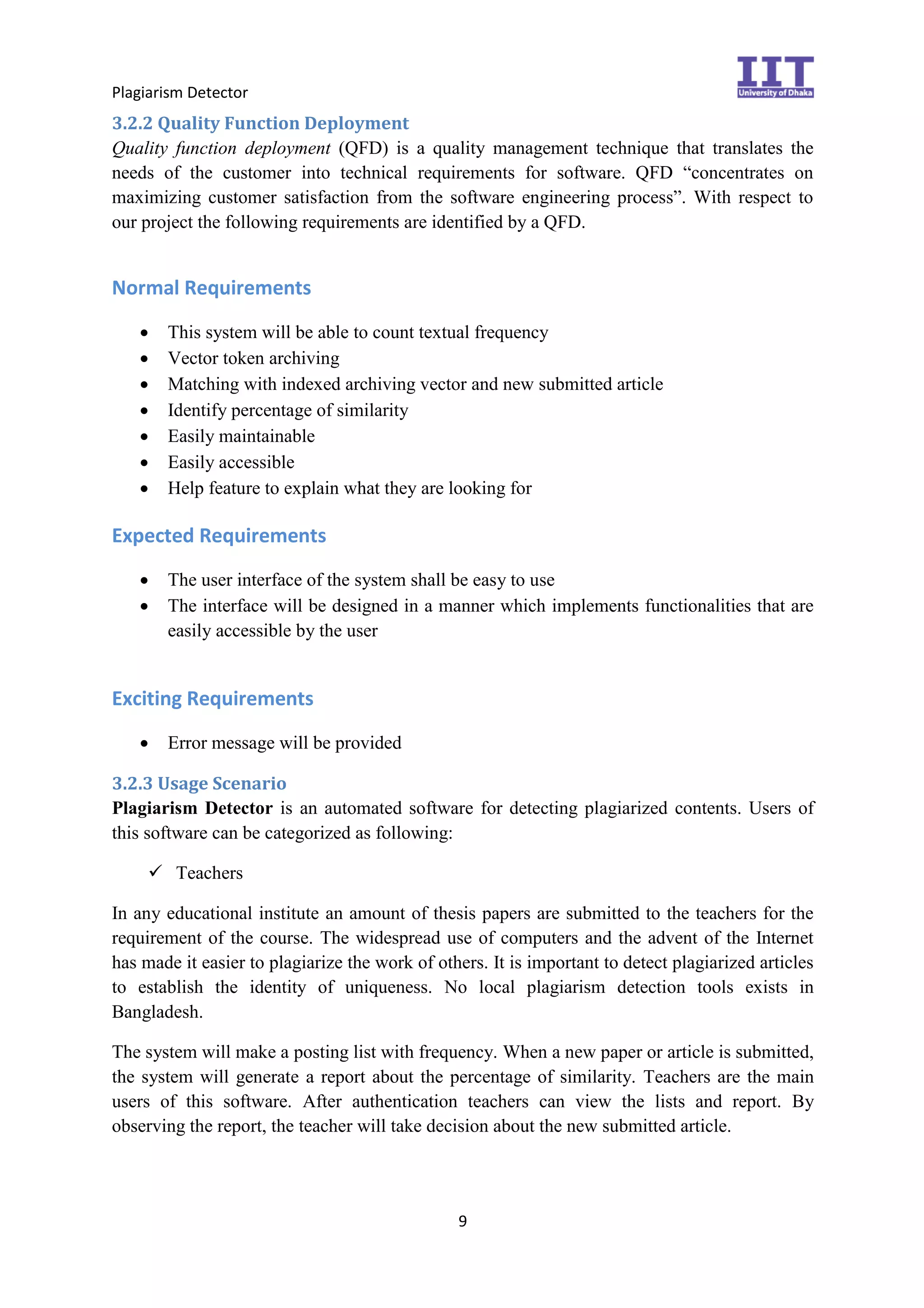 Plagiarism Detector
9
3.2.2 Quality Function Deployment
Quality function deployment (QFD) is a quality management technique that translates the
needs of the customer into technical requirements for software. QFD “concentrates on
maximizing customer satisfaction from the software engineering process”. With respect to
our project the following requirements are identified by a QFD.
Normal Requirements
 This system will be able to count textual frequency
 Vector token archiving
 Matching with indexed archiving vector and new submitted article
 Identify percentage of similarity
 Easily maintainable
 Easily accessible
 Help feature to explain what they are looking for
Expected Requirements
 The user interface of the system shall be easy to use
 The interface will be designed in a manner which implements functionalities that are
easily accessible by the user
Exciting Requirements
 Error message will be provided
3.2.3 Usage Scenario
Plagiarism Detector is an automated software for detecting plagiarized contents. Users of
this software can be categorized as following:
 Teachers
In any educational institute an amount of thesis papers are submitted to the teachers for the
requirement of the course. The widespread use of computers and the advent of the Internet
has made it easier to plagiarize the work of others. It is important to detect plagiarized articles
to establish the identity of uniqueness. No local plagiarism detection tools exists in
Bangladesh.
The system will make a posting list with frequency. When a new paper or article is submitted,
the system will generate a report about the percentage of similarity. Teachers are the main
users of this software. After authentication teachers can view the lists and report. By
observing the report, the teacher will take decision about the new submitted article.
 