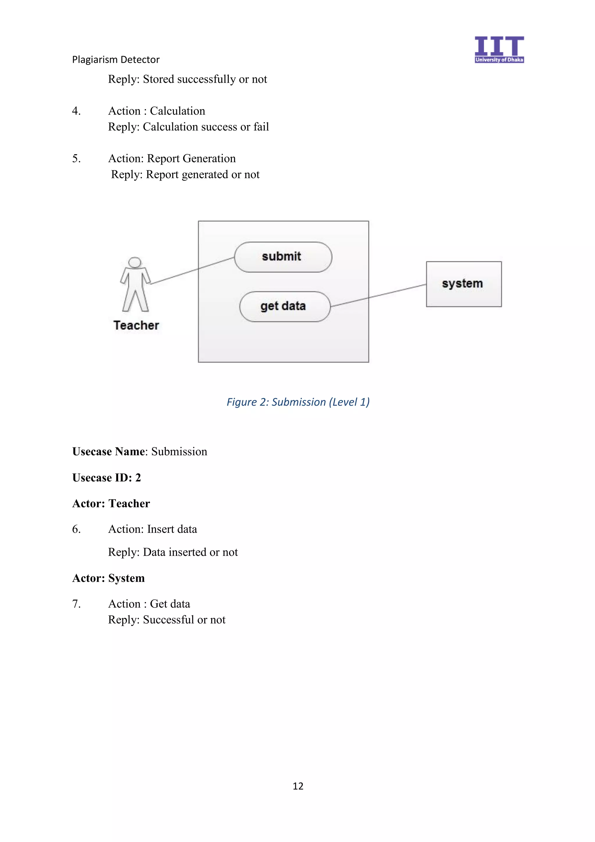 Plagiarism Detector
12
Reply: Stored successfully or not
4. Action : Calculation
Reply: Calculation success or fail
5. Action: Report Generation
Reply: Report generated or not
Figure 2: Submission (Level 1)
Usecase Name: Submission
Usecase ID: 2
Actor: Teacher
6. Action: Insert data
Reply: Data inserted or not
Actor: System
7. Action : Get data
Reply: Successful or not
 