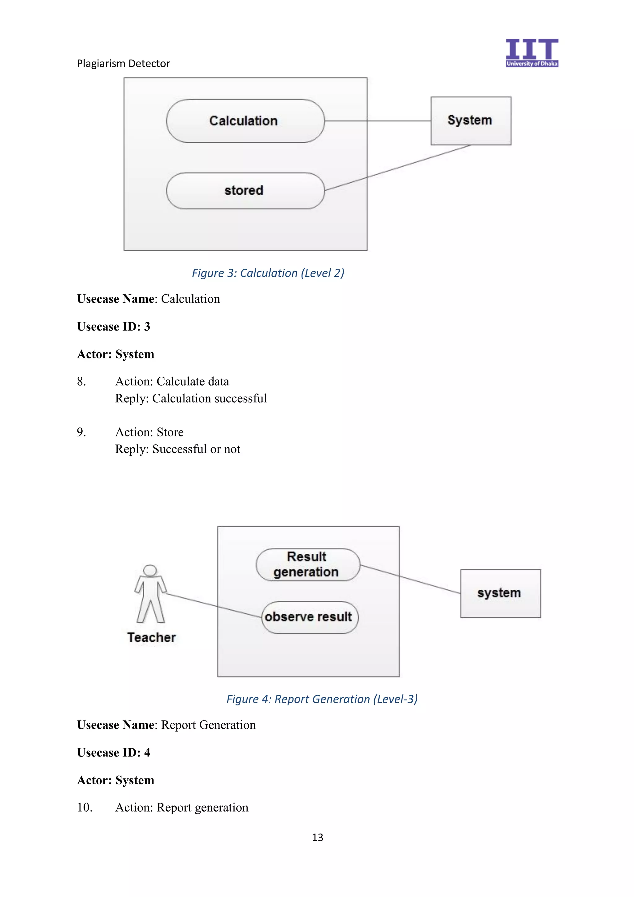 Plagiarism Detector
13
Figure 3: Calculation (Level 2)
Usecase Name: Calculation
Usecase ID: 3
Actor: System
8. Action: Calculate data
Reply: Calculation successful
9. Action: Store
Reply: Successful or not
Figure 4: Report Generation (Level-3)
Usecase Name: Report Generation
Usecase ID: 4
Actor: System
10. Action: Report generation
 