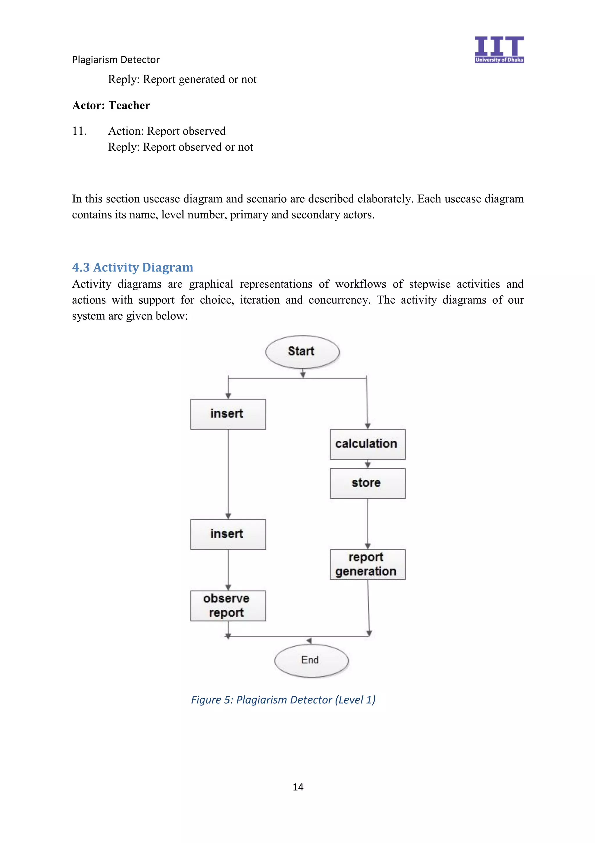 Plagiarism Detector
14
Reply: Report generated or not
Actor: Teacher
11. Action: Report observed
Reply: Report observed or not
In this section usecase diagram and scenario are described elaborately. Each usecase diagram
contains its name, level number, primary and secondary actors.
4.3 Activity Diagram
Activity diagrams are graphical representations of workflows of stepwise activities and
actions with support for choice, iteration and concurrency. The activity diagrams of our
system are given below:
Figure 5: Plagiarism Detector (Level 1)
 