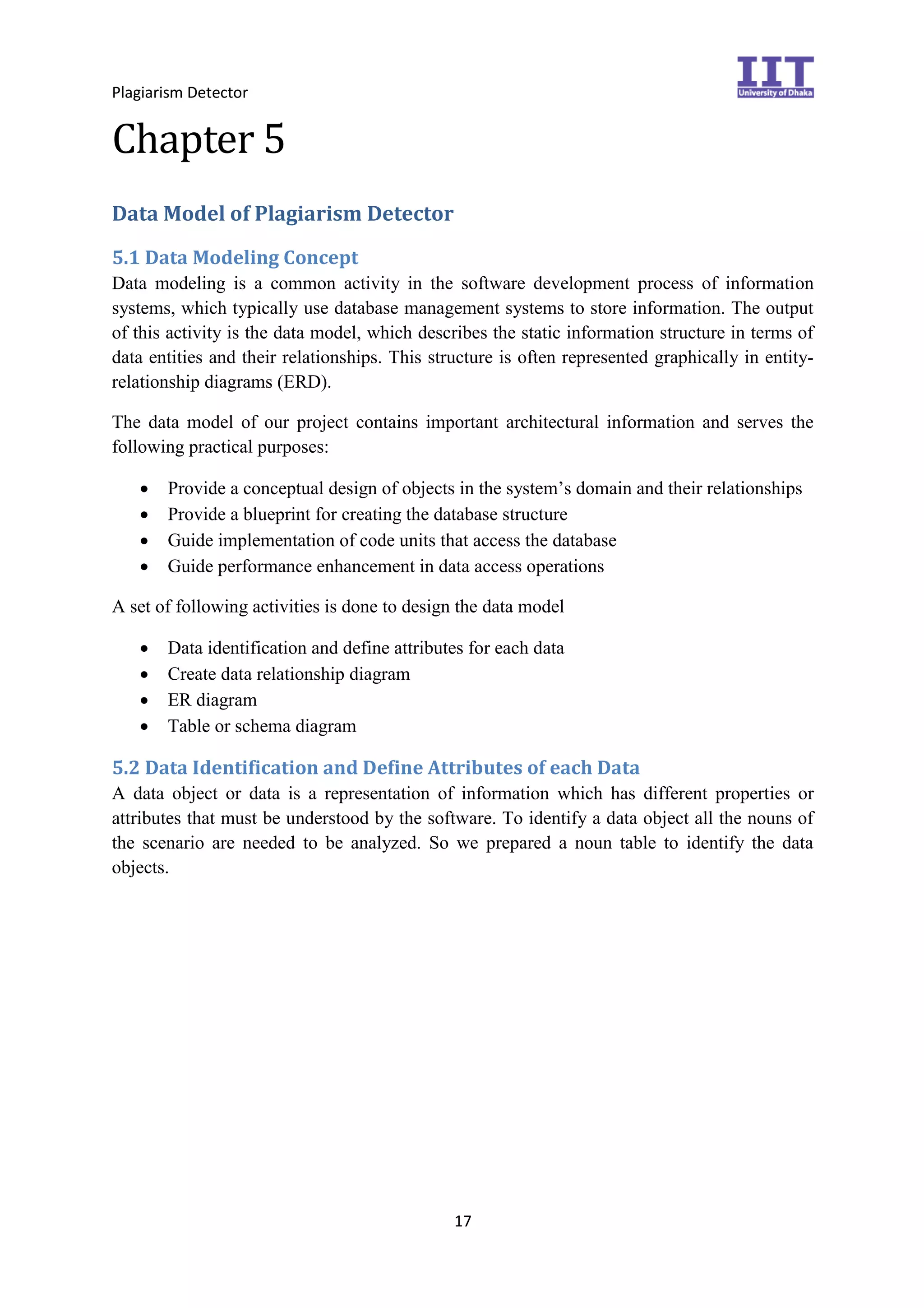 Plagiarism Detector
17
Chapter 5
Data Model of Plagiarism Detector
5.1 Data Modeling Concept
Data modeling is a common activity in the software development process of information
systems, which typically use database management systems to store information. The output
of this activity is the data model, which describes the static information structure in terms of
data entities and their relationships. This structure is often represented graphically in entity-
relationship diagrams (ERD).
The data model of our project contains important architectural information and serves the
following practical purposes:
 Provide a conceptual design of objects in the system’s domain and their relationships
 Provide a blueprint for creating the database structure
 Guide implementation of code units that access the database
 Guide performance enhancement in data access operations
A set of following activities is done to design the data model
 Data identification and define attributes for each data
 Create data relationship diagram
 ER diagram
 Table or schema diagram
5.2 Data Identification and Define Attributes of each Data
A data object or data is a representation of information which has different properties or
attributes that must be understood by the software. To identify a data object all the nouns of
the scenario are needed to be analyzed. So we prepared a noun table to identify the data
objects.
 