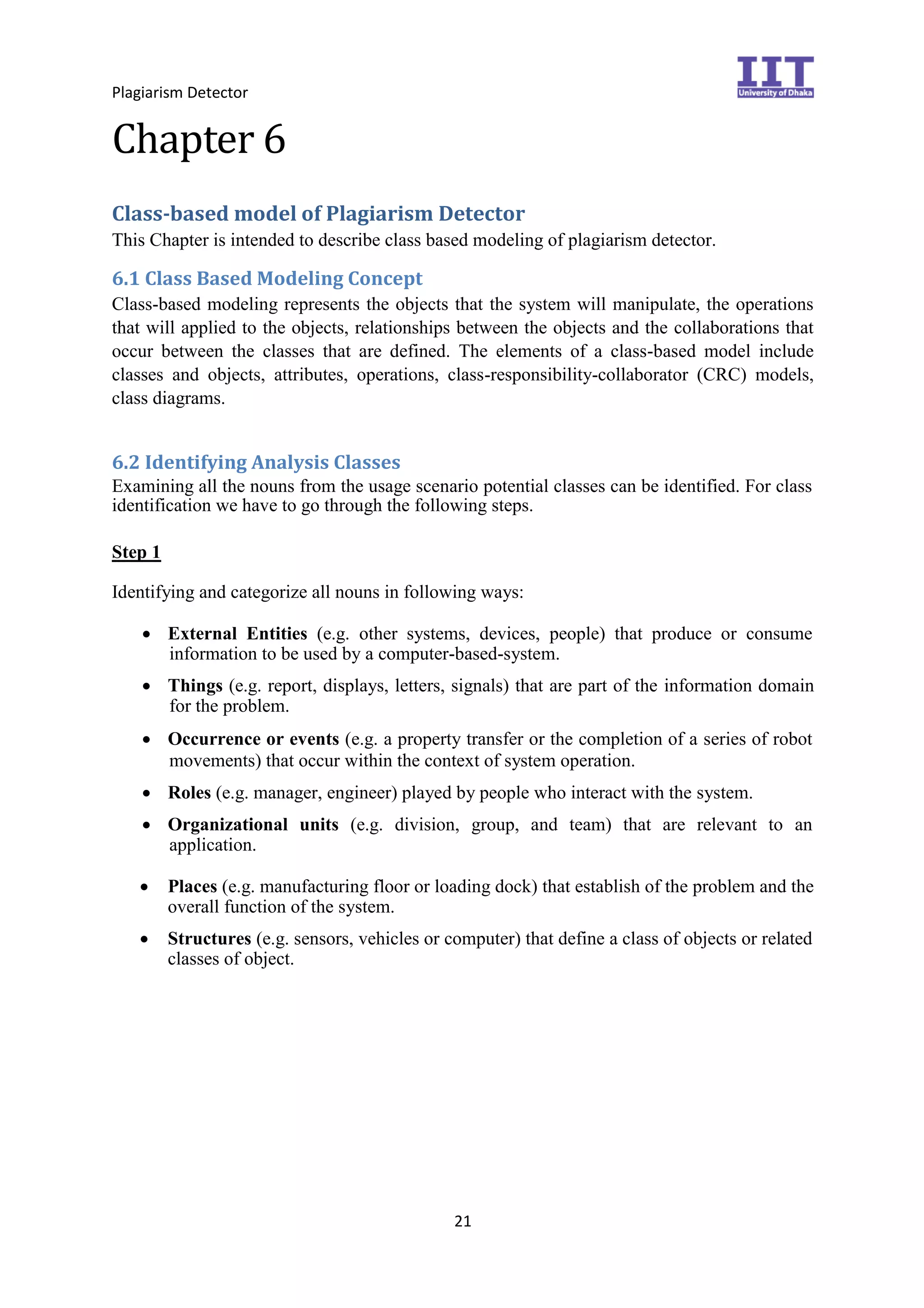 Plagiarism Detector
21
Chapter 6
Class-based model of Plagiarism Detector
This Chapter is intended to describe class based modeling of plagiarism detector.
6.1 Class Based Modeling Concept
Class-based modeling represents the objects that the system will manipulate, the operations
that will applied to the objects, relationships between the objects and the collaborations that
occur between the classes that are defined. The elements of a class-based model include
classes and objects, attributes, operations, class-responsibility-collaborator (CRC) models,
class diagrams.
6.2 Identifying Analysis Classes
Examining all the nouns from the usage scenario potential classes can be identified. For class
identification we have to go through the following steps.
Step 1
Identifying and categorize all nouns in following ways:
 External Entities (e.g. other systems, devices, people) that produce or consume
information to be used by a computer-based-system.
 Things (e.g. report, displays, letters, signals) that are part of the information domain
for the problem.
 Occurrence or events (e.g. a property transfer or the completion of a series of robot
movements) that occur within the context of system operation.
 Roles (e.g. manager, engineer) played by people who interact with the system.
 Organizational units (e.g. division, group, and team) that are relevant to an
application.
 Places (e.g. manufacturing floor or loading dock) that establish of the problem and the
overall function of the system.

 Structures (e.g. sensors, vehicles or computer) that define a class of objects or related
classes of object.
 
