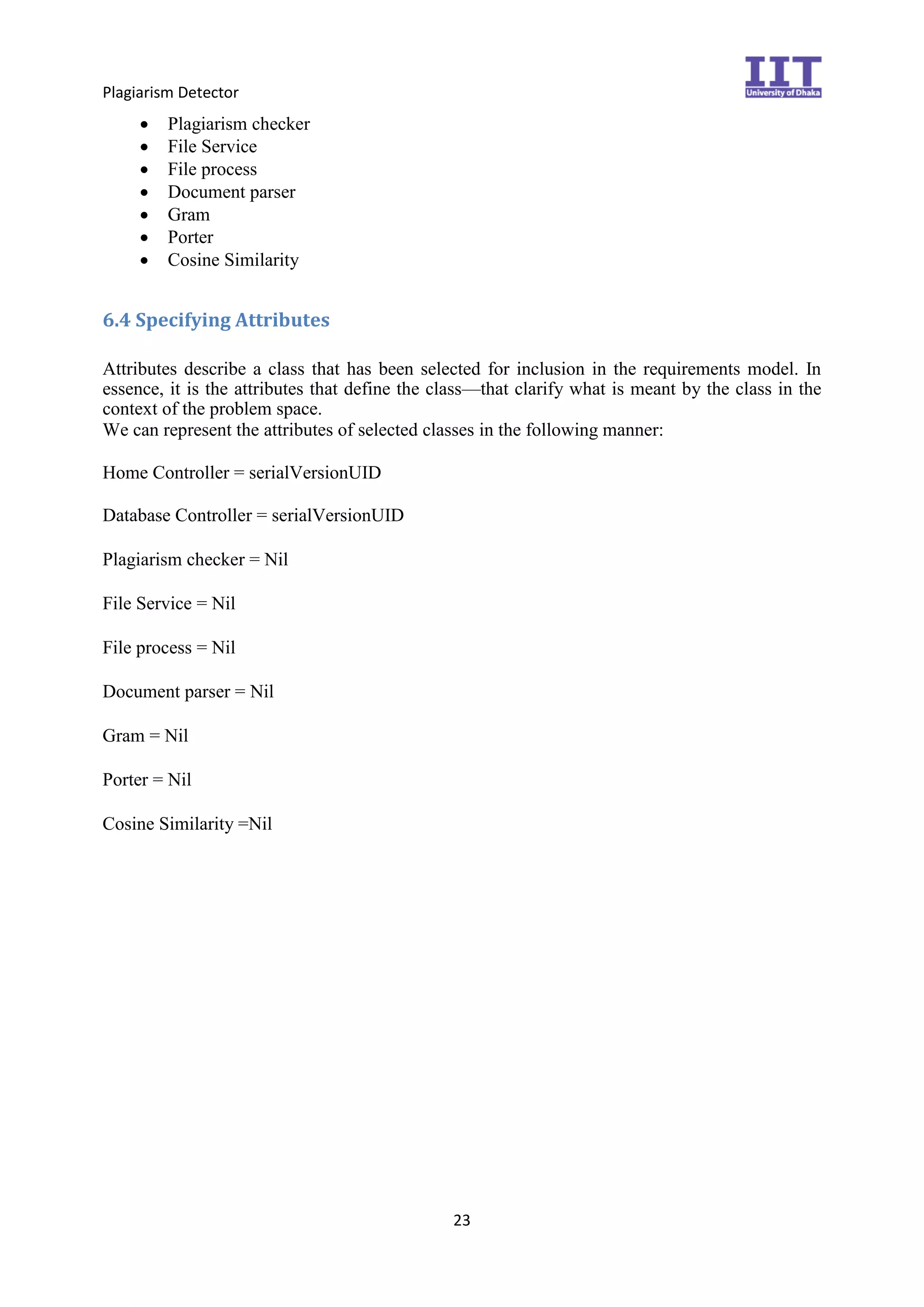 Plagiarism Detector
23
 Plagiarism checker 
 File Service 
 File process
 Document parser
 Gram
 Porter
 Cosine Similarity 
6.4 Specifying Attributes
Attributes describe a class that has been selected for inclusion in the requirements model. In
essence, it is the attributes that define the class—that clarify what is meant by the class in the
context of the problem space.
We can represent the attributes of selected classes in the following manner:
Home Controller = serialVersionUID
Database Controller = serialVersionUID

Plagiarism checker = Nil

File Service = Nil

File process = Nil

Document parser = Nil

Gram = Nil

Porter = Nil

Cosine Similarity =Nil 
 