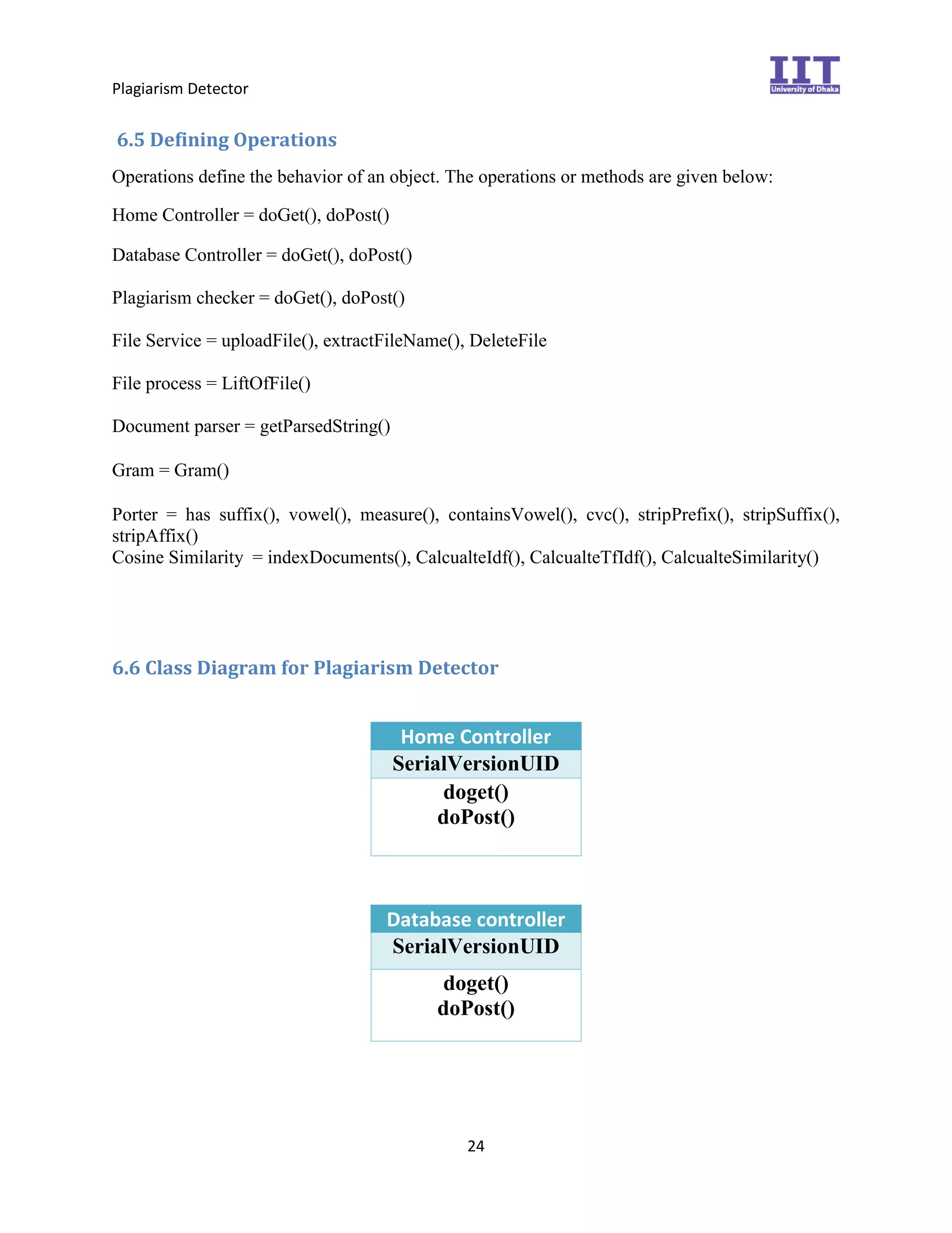 Plagiarism Detector
24
6.5 Defining Operations
Operations define the behavior of an object. The operations or methods are given below:
Home Controller = doGet(), doPost()
Database Controller = doGet(), doPost() 
Plagiarism checker = doGet(), doPost() 
File Service = uploadFile(), extractFileName(), DeleteFile
File process = LiftOfFile()
Document parser = getParsedString()

Gram = Gram()

Porter = has suffix(), vowel(), measure(), containsVowel(), cvc(), stripPrefix(), stripSuffix(),
stripAffix()
Cosine Similarity = indexDocuments(), CalcualteIdf(), CalcualteTfIdf(), CalcualteSimilarity()
6.6 Class Diagram for Plagiarism Detector
Home Controller
SerialVersionUID
doget()
doPost()
Database controller
SerialVersionUID
doget()
doPost()
 