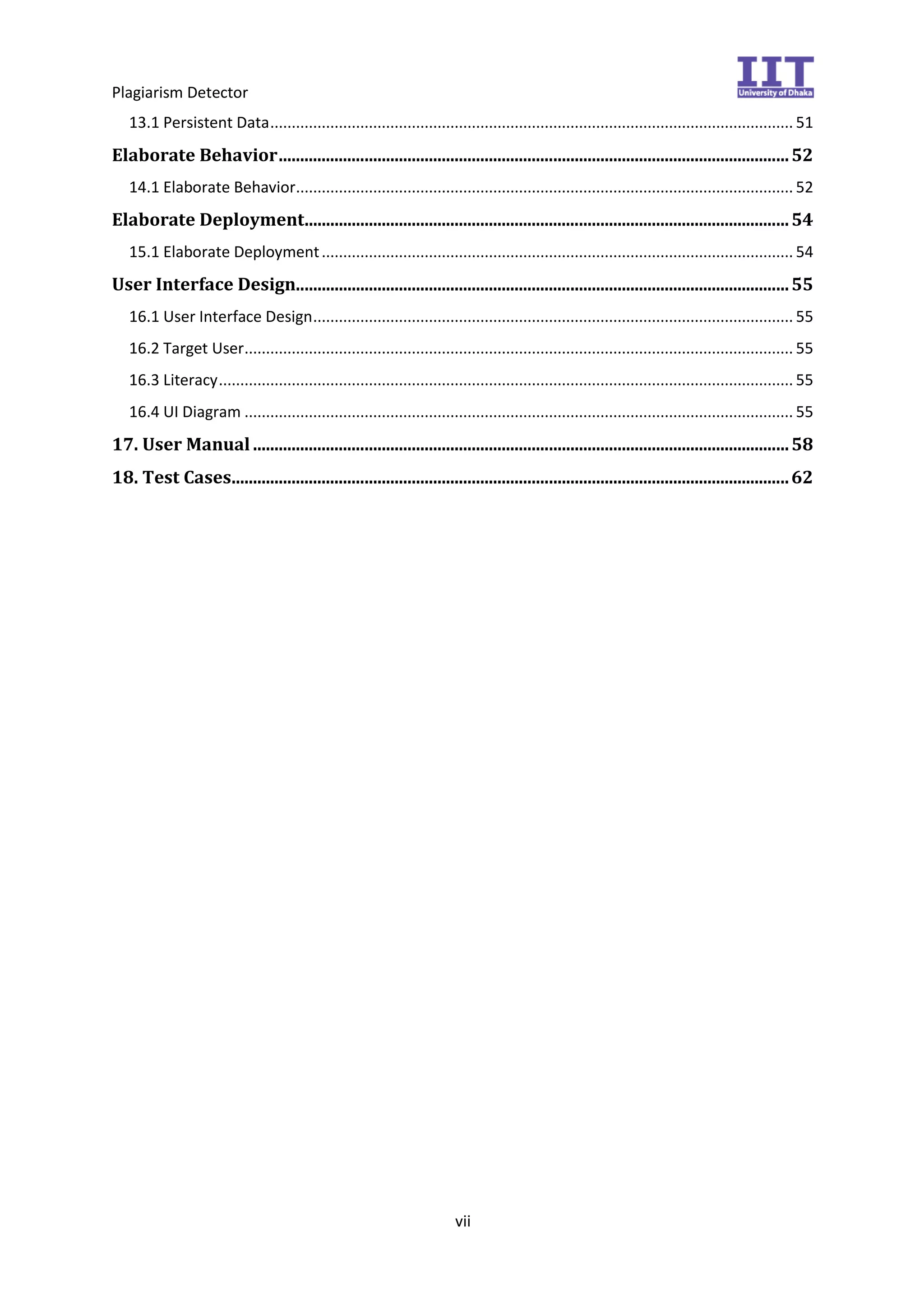 Plagiarism Detector
vii
13.1 Persistent Data.......................................................................................................................... 51
Elaborate Behavior.......................................................................................................................52
14.1 Elaborate Behavior.................................................................................................................... 52
Elaborate Deployment.................................................................................................................54
15.1 Elaborate Deployment.............................................................................................................. 54
User Interface Design...................................................................................................................55
16.1 User Interface Design................................................................................................................ 55
16.2 Target User................................................................................................................................ 55
16.3 Literacy...................................................................................................................................... 55
16.4 UI Diagram ................................................................................................................................ 55
17. User Manual .............................................................................................................................58
18. Test Cases..................................................................................................................................62
 