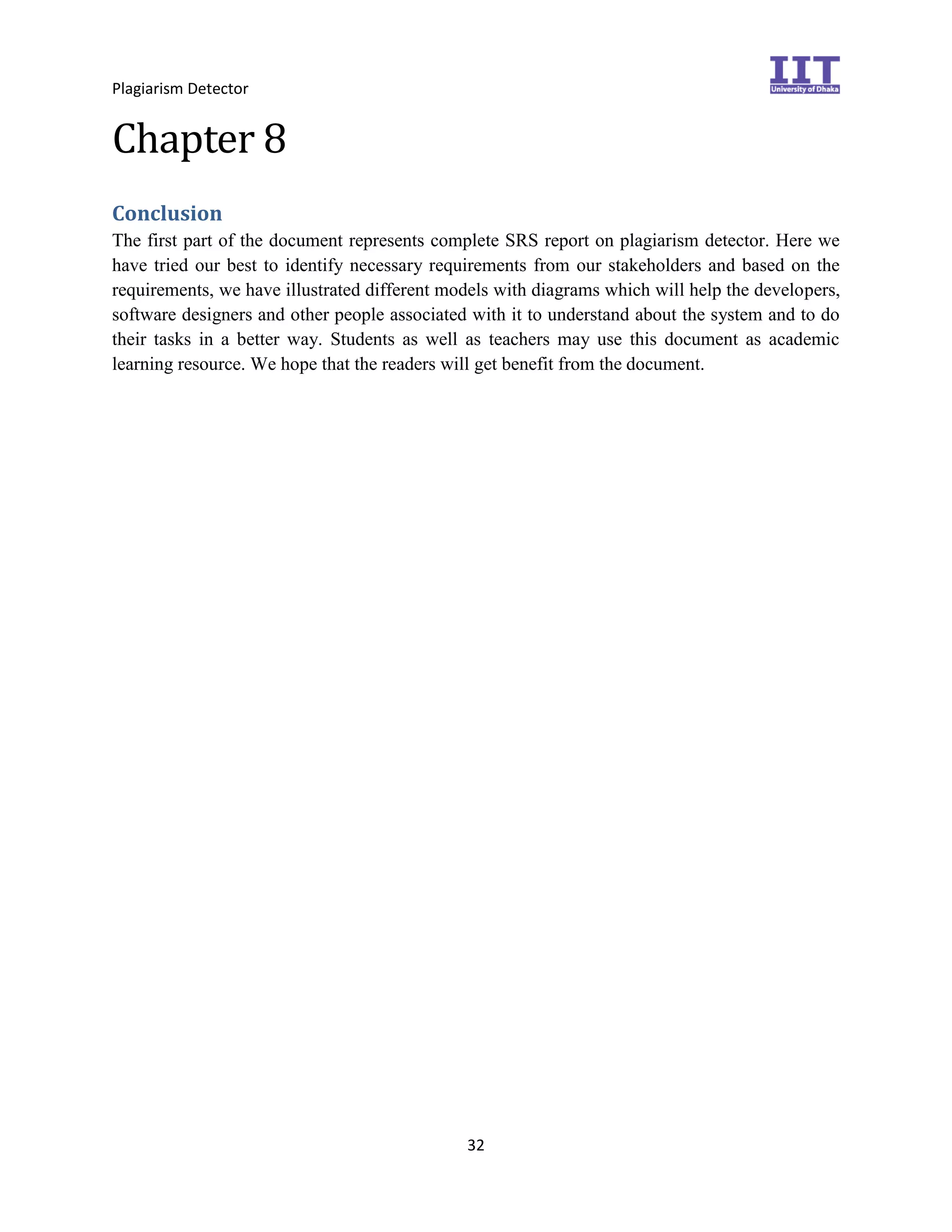 Plagiarism Detector
32
Chapter 8
Conclusion
The first part of the document represents complete SRS report on plagiarism detector. Here we
have tried our best to identify necessary requirements from our stakeholders and based on the
requirements, we have illustrated different models with diagrams which will help the developers,
software designers and other people associated with it to understand about the system and to do
their tasks in a better way. Students as well as teachers may use this document as academic
learning resource. We hope that the readers will get benefit from the document.
 