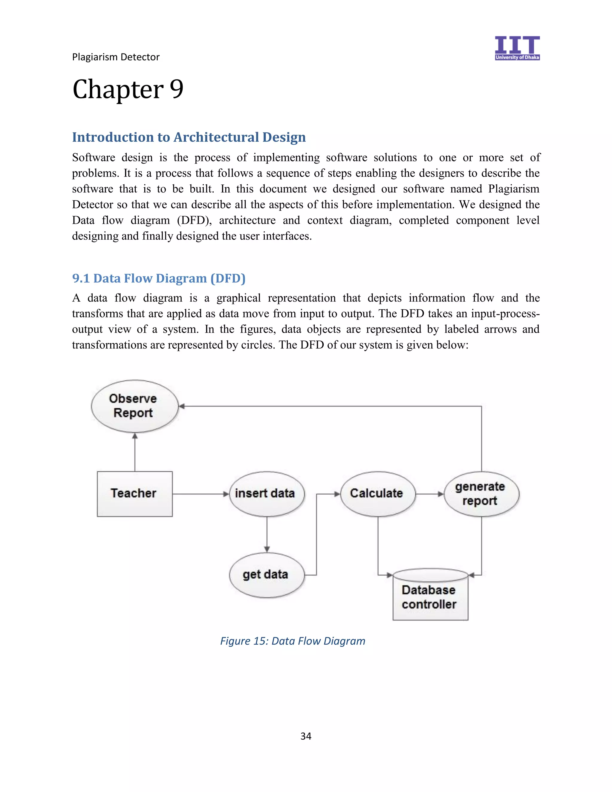 Plagiarism Detector
34
Chapter 9
Introduction to Architectural Design
Software design is the process of implementing software solutions to one or more set of
problems. It is a process that follows a sequence of steps enabling the designers to describe the
software that is to be built. In this document we designed our software named Plagiarism
Detector so that we can describe all the aspects of this before implementation. We designed the
Data flow diagram (DFD), architecture and context diagram, completed component level
designing and finally designed the user interfaces.
9.1 Data Flow Diagram (DFD)
A data flow diagram is a graphical representation that depicts information flow and the
transforms that are applied as data move from input to output. The DFD takes an input-process-
output view of a system. In the figures, data objects are represented by labeled arrows and
transformations are represented by circles. The DFD of our system is given below:
Figure 15: Data Flow Diagram
 