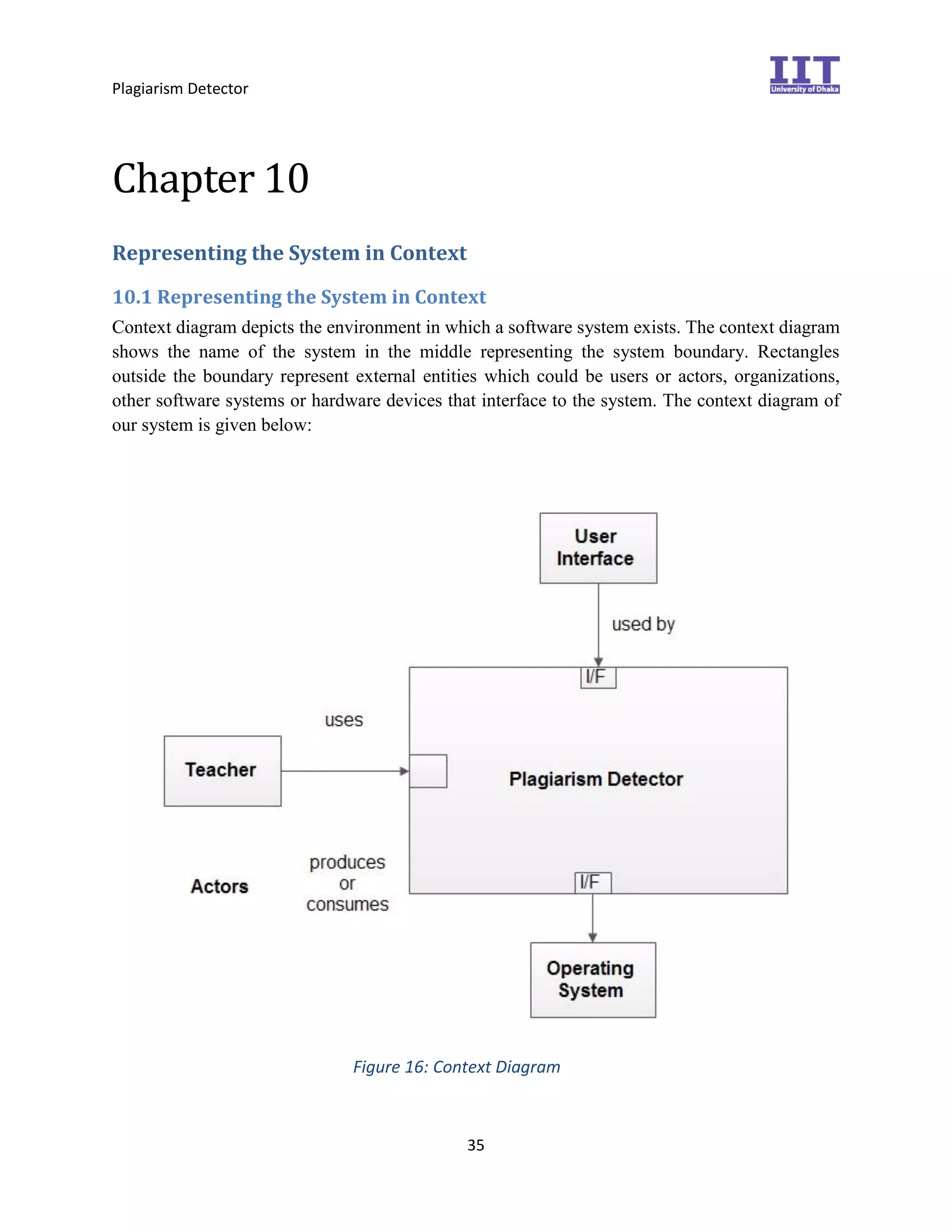 Plagiarism Detector
35
Chapter 10
Representing the System in Context
10.1 Representing the System in Context
Context diagram depicts the environment in which a software system exists. The context diagram
shows the name of the system in the middle representing the system boundary. Rectangles
outside the boundary represent external entities which could be users or actors, organizations,
other software systems or hardware devices that interface to the system. The context diagram of
our system is given below:
Figure 16: Context Diagram
 