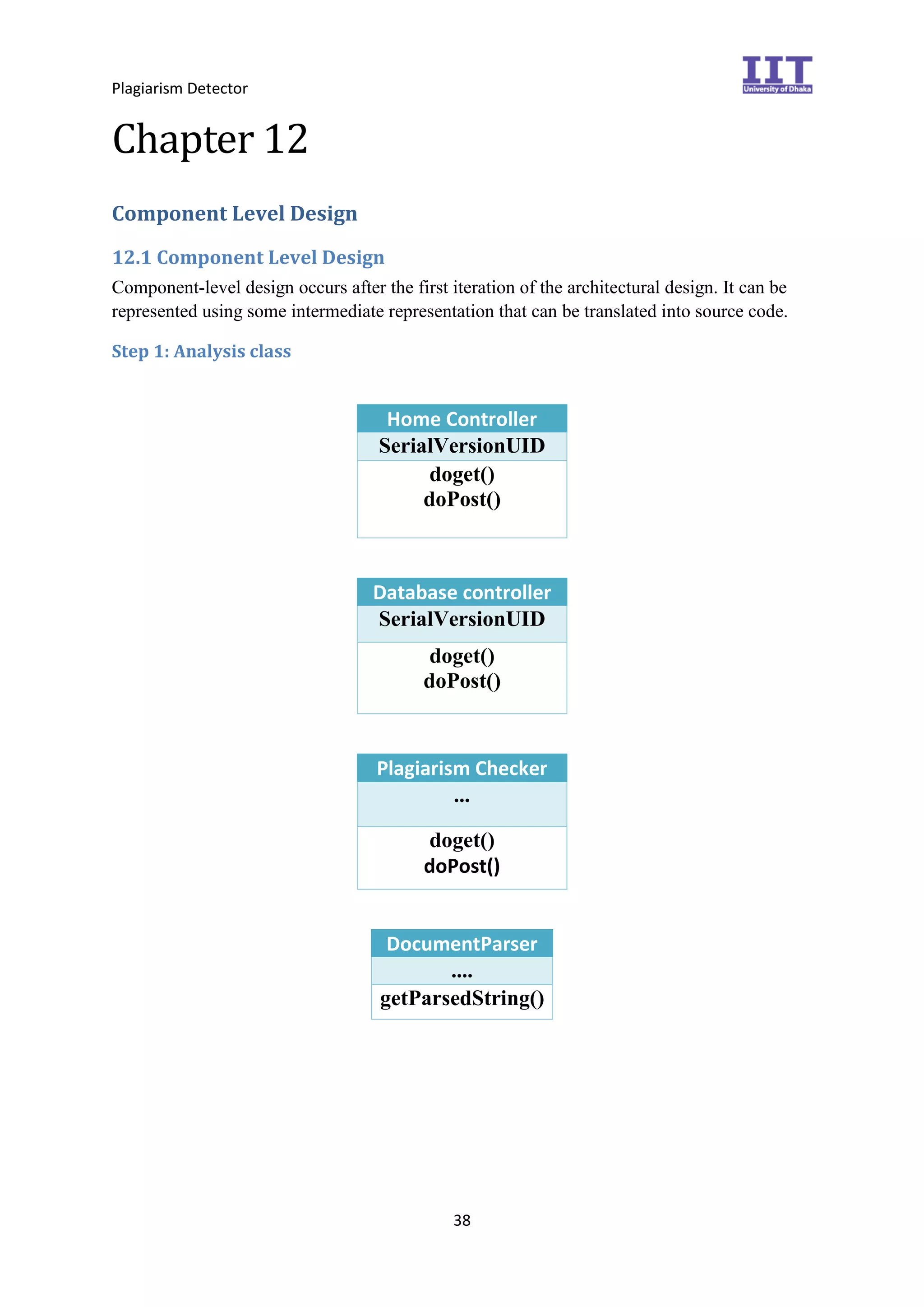 Plagiarism Detector
38
Chapter 12
Component Level Design
12.1 Component Level Design
Component-level design occurs after the first iteration of the architectural design. It can be
represented using some intermediate representation that can be translated into source code.
Step 1: Analysis class
Home Controller
SerialVersionUID
doget()
doPost()
Database controller
SerialVersionUID
doget()
doPost()
Plagiarism Checker
...
doget()
doPost()
DocumentParser
....
getParsedString()
 