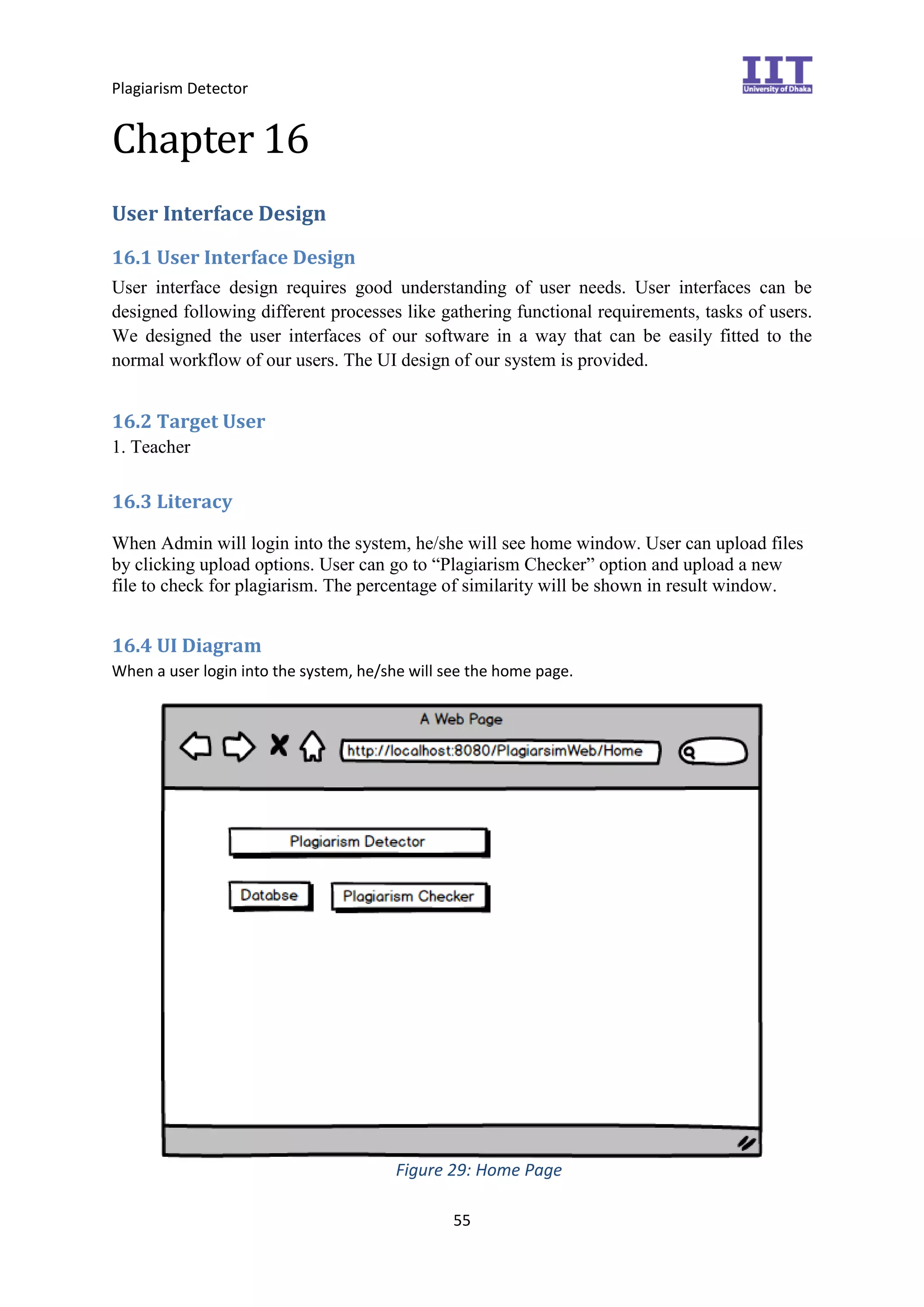 Plagiarism Detector
55
Chapter 16
User Interface Design
16.1 User Interface Design
User interface design requires good understanding of user needs. User interfaces can be
designed following different processes like gathering functional requirements, tasks of users.
We designed the user interfaces of our software in a way that can be easily fitted to the
normal workflow of our users. The UI design of our system is provided.
16.2 Target User
1. Teacher
16.3 Literacy
When Admin will login into the system, he/she will see home window. User can upload files
by clicking upload options. User can go to “Plagiarism Checker” option and upload a new
file to check for plagiarism. The percentage of similarity will be shown in result window.
16.4 UI Diagram
When a user login into the system, he/she will see the home page.
Figure 29: Home Page
 