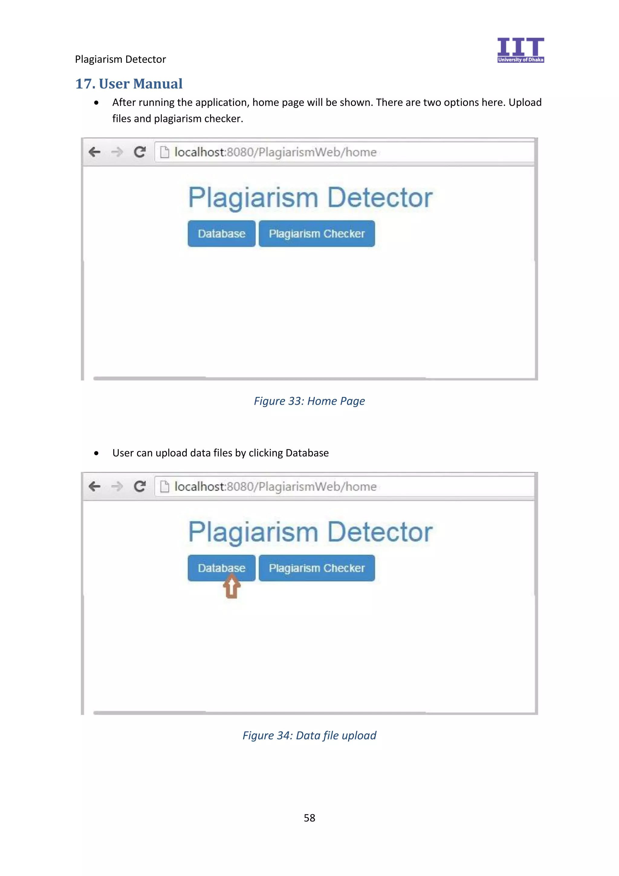 Plagiarism Detector
58
17. User Manual
 After running the application, home page will be shown. There are two options here. Upload
files and plagiarism checker.
Figure 33: Home Page
 User can upload data files by clicking Database
Figure 34: Data file upload
 