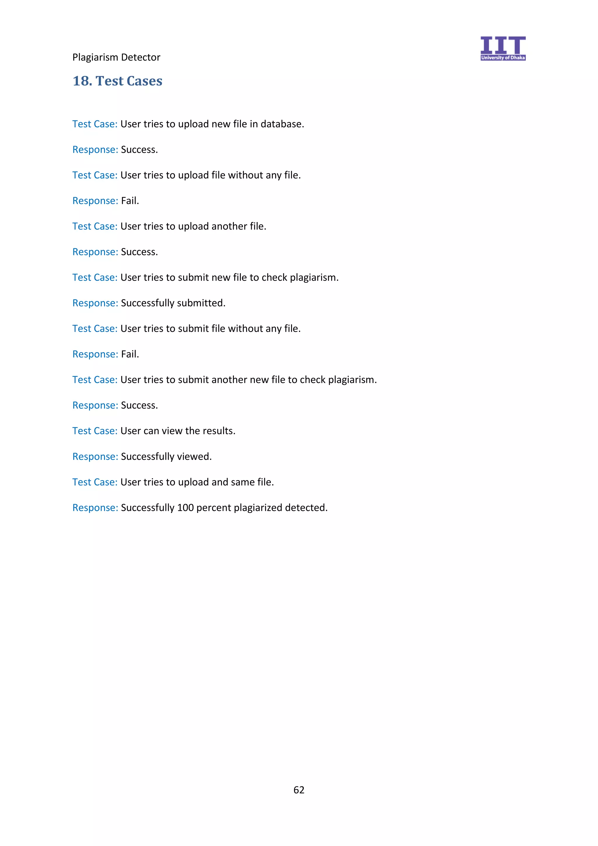 Plagiarism Detector
62
18. Test Cases
Test Case: User tries to upload new file in database.
Response: Success.
Test Case: User tries to upload file without any file.
Response: Fail.
Test Case: User tries to upload another file.
Response: Success.
Test Case: User tries to submit new file to check plagiarism.
Response: Successfully submitted.
Test Case: User tries to submit file without any file.
Response: Fail.
Test Case: User tries to submit another new file to check plagiarism.
Response: Success.
Test Case: User can view the results.
Response: Successfully viewed.
Test Case: User tries to upload and same file.
Response: Successfully 100 percent plagiarized detected.
 