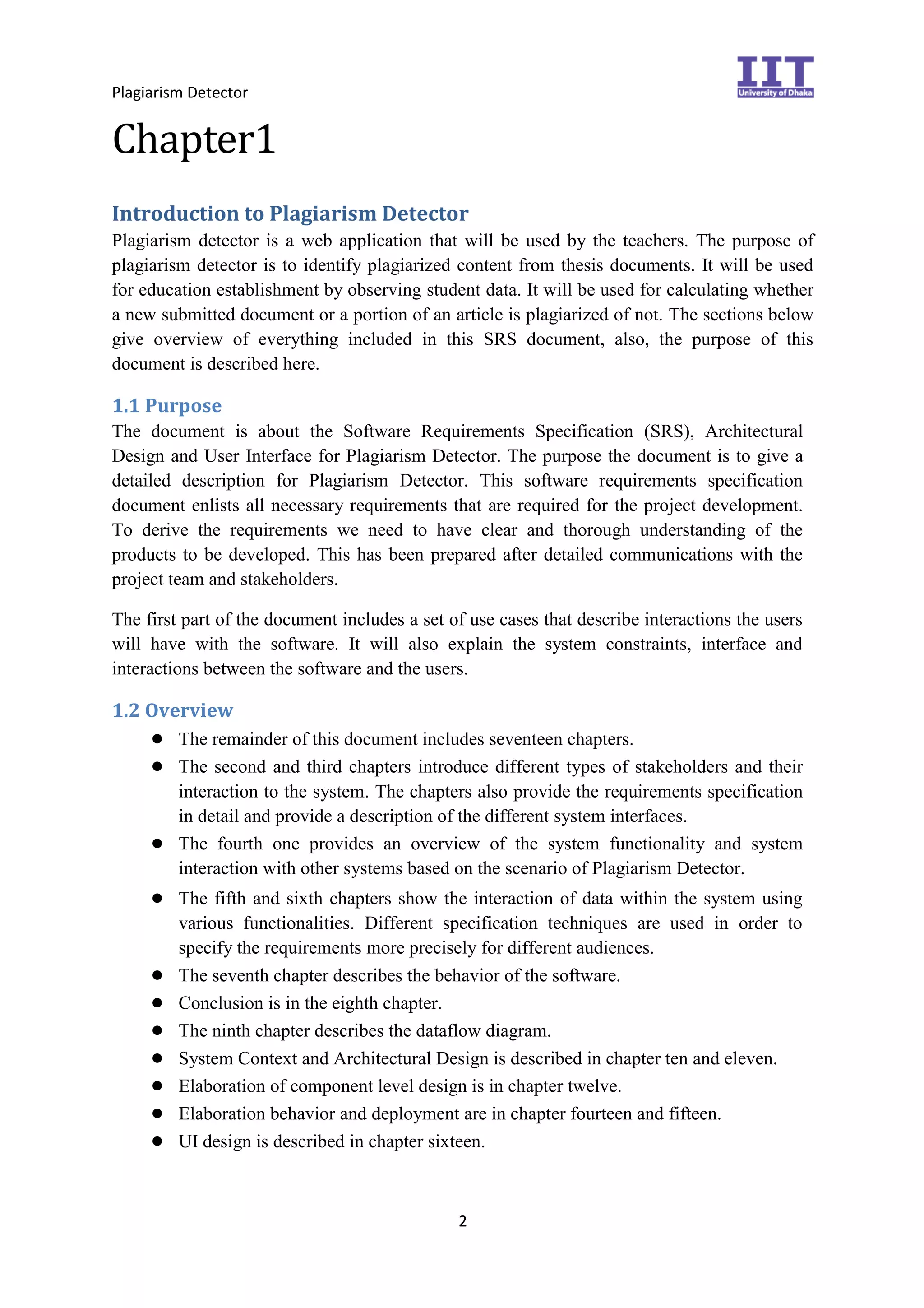 Plagiarism Detector
2
Chapter1
Introduction to Plagiarism Detector
Plagiarism detector is a web application that will be used by the teachers. The purpose of
plagiarism detector is to identify plagiarized content from thesis documents. It will be used
for education establishment by observing student data. It will be used for calculating whether
a new submitted document or a portion of an article is plagiarized of not. The sections below
give overview of everything included in this SRS document, also, the purpose of this
document is described here.
1.1 Purpose
The document is about the Software Requirements Specification (SRS), Architectural
Design and User Interface for Plagiarism Detector. The purpose the document is to give a
detailed description for Plagiarism Detector. This software requirements specification
document enlists all necessary requirements that are required for the project development.
To derive the requirements we need to have clear and thorough understanding of the
products to be developed. This has been prepared after detailed communications with the
project team and stakeholders.
The first part of the document includes a set of use cases that describe interactions the users
will have with the software. It will also explain the system constraints, interface and
interactions between the software and the users.
1.2 Overview
● The remainder of this document includes seventeen chapters.
● The second and third chapters introduce different types of stakeholders and their
interaction to the system. The chapters also provide the requirements specification
in detail and provide a description of the different system interfaces.
● The fourth one provides an overview of the system functionality and system
interaction with other systems based on the scenario of Plagiarism Detector.
● The fifth and sixth chapters show the interaction of data within the system using
various functionalities. Different specification techniques are used in order to
specify the requirements more precisely for different audiences.
● The seventh chapter describes the behavior of the software.
● Conclusion is in the eighth chapter.
● The ninth chapter describes the dataflow diagram.
● System Context and Architectural Design is described in chapter ten and eleven.
● Elaboration of component level design is in chapter twelve.
● Elaboration behavior and deployment are in chapter fourteen and fifteen.
● UI design is described in chapter sixteen.
 