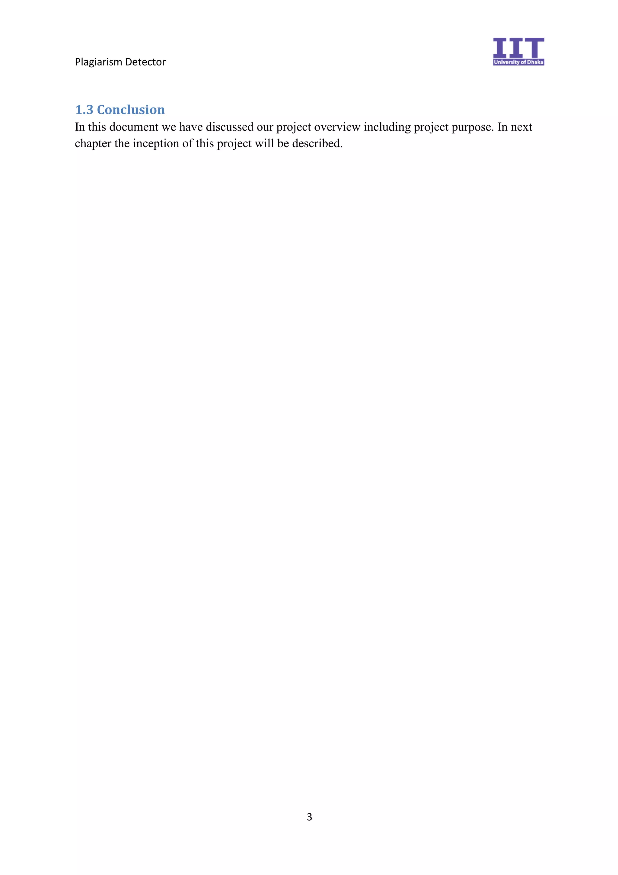 Plagiarism Detector
3
1.3 Conclusion
In this document we have discussed our project overview including project purpose. In next
chapter the inception of this project will be described.
 