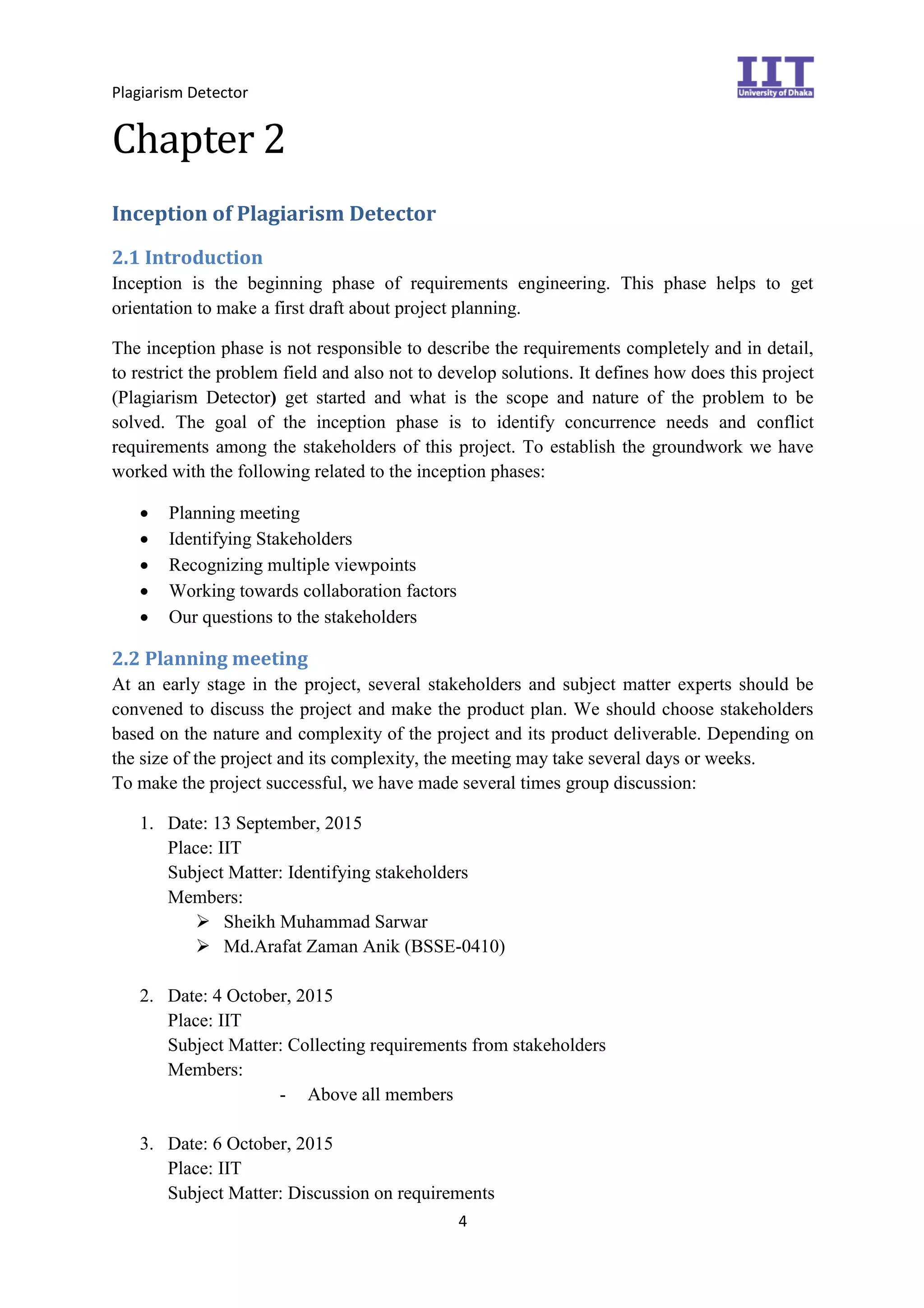 Plagiarism Detector
4
Chapter 2
Inception of Plagiarism Detector
2.1 Introduction
Inception is the beginning phase of requirements engineering. This phase helps to get
orientation to make a first draft about project planning.
The inception phase is not responsible to describe the requirements completely and in detail,
to restrict the problem field and also not to develop solutions. It defines how does this project
(Plagiarism Detector) get started and what is the scope and nature of the problem to be
solved. The goal of the inception phase is to identify concurrence needs and conflict
requirements among the stakeholders of this project. To establish the groundwork we have
worked with the following related to the inception phases:
 Planning meeting
 Identifying Stakeholders
 Recognizing multiple viewpoints
 Working towards collaboration factors
 Our questions to the stakeholders
2.2 Planning meeting
At an early stage in the project, several stakeholders and subject matter experts should be
convened to discuss the project and make the product plan. We should choose stakeholders
based on the nature and complexity of the project and its product deliverable. Depending on
the size of the project and its complexity, the meeting may take several days or weeks.
To make the project successful, we have made several times group discussion:
1. Date: 13 September, 2015
Place: IIT
Subject Matter: Identifying stakeholders
Members:
 Sheikh Muhammad Sarwar
 Md.Arafat Zaman Anik (BSSE-0410)
2. Date: 4 October, 2015
Place: IIT
Subject Matter: Collecting requirements from stakeholders
Members:
- Above all members
3. Date: 6 October, 2015
Place: IIT
Subject Matter: Discussion on requirements
 