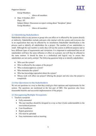 Plagiarism Detector
5
Group Members:
- Above all members
4. Date: 8 October, 2015
Place: IIT
Subject Matter: Discussion on report writing about “Inception” phase
Group Members:
- Above all members
2.3 Identifying Stakeholders
Stakeholder refers to any person or group who can affect or is affected by the system directly
or indirectly. Stakeholders include end-users who interact with the system and everyone else
in an organization that may be affected by its installation. Stakeholder identification is the
process used to identify all stakeholders for a project. The number of our stakeholders is
small. Although the user number is small, they will use the system in different purpose and so
have different types of requirements and viewpoints. It is important to understand that not all
stakeholders will have the same influence or effect on a project, nor will they be affected in
the same manner. It should be done in a methodical and logical way to ensure that
stakeholders are not easily omitted. The following questions help us to identify stakeholders:
 Who uses the system?
 Who is affected by the outputs of the project?
 Who evaluates/approves system?
 Who maintains the system?
 Who has knowledge (specialist) about the system?
 Whose work will affect our project? (During the project and also once the project is
completed).
2.4 Our Questions to the Stakeholders
We set our questions in a way so that they could give their opinions and requirements for the
system. The questions are mentioned at the last part of SRS. Our questions also focus
measurable benefits and successful implementation of the project.
2.5 Recognizing Multiple Viewpoints
1. Teachers viewpoint
 Fully automated
 The user interface should be designed in a way so that it looks understandable to the
non-technical persons
 User-friendliness
 Report generation
 File must be uploaded
 Easy maintenance such as inserting
 