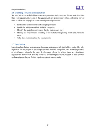 Plagiarism Detector
6
2.6 Working towards Collaboration
We have asked our stakeholders for their requirements and found out that each of them has
their own requirements. Some of the requirements are common as well as conflicting. So we
need to follow the steps given below to merge the requirements:
 Find out the common and conflicting requirements
 Divide the requirements into different categories
 Identify the specials requirements that the stakeholders have
 Identify the requirements according to the stakeholders priority points and prioritize
them
 Take final decisions about the requirements
2.7 Conclusion
Inception phase helped us to achieve the concurrence among all stakeholders on the lifecycle
objectives for the project as we recognized their multiple viewpoints. The inception phase is
of significance primarily for new development efforts, in which there are significant
requirements risks which must be addressed before the project can proceed. In next chapter
we have discussed about finding requirements and user scenario.
 