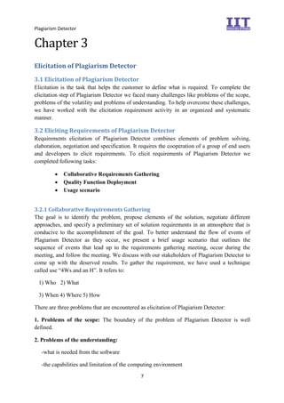 Plagiarism Detector
7
Chapter 3
Elicitation of Plagiarism Detector
3.1 Elicitation of Plagiarism Detector
Elicitation is the task that helps the customer to define what is required. To complete the
elicitation step of Plagiarism Detector we faced many challenges like problems of the scope,
problems of the volatility and problems of understanding. To help overcome these challenges,
we have worked with the elicitation requirement activity in an organized and systematic
manner.
3.2 Eliciting Requirements of Plagiarism Detector
Requirements elicitation of Plagiarism Detector combines elements of problem solving,
elaboration, negotiation and specification. It requires the cooperation of a group of end users
and developers to elicit requirements. To elicit requirements of Plagiarism Detector we
completed following tasks:
 Collaborative Requirements Gathering
 Quality Function Deployment
 Usage scenario
3.2.1 Collaborative Requirements Gathering
The goal is to identify the problem, propose elements of the solution, negotiate different
approaches, and specify a preliminary set of solution requirements in an atmosphere that is
conducive to the accomplishment of the goal. To better understand the flow of events of
Plagiarism Detector as they occur, we present a brief usage scenario that outlines the
sequence of events that lead up to the requirements gathering meeting, occur during the
meeting, and follow the meeting. We discuss with our stakeholders of Plagiarism Detector to
come up with the deserved results. To gather the requirement, we have used a technique
called use “4Ws and an H”. It refers to:
1) Who 2) What
3) When 4) Where 5) How
There are three problems that are encountered as elicitation of Plagiarism Detector:
1. Problems of the scope: The boundary of the problem of Plagiarism Detector is well
defined.
2. Problems of the understanding:
-what is needed from the software
-the capabilities and limitation of the computing environment
 