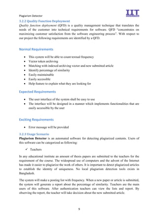 Plagiarism Detector
9
3.2.2 Quality Function Deployment
Quality function deployment (QFD) is a quality management technique that translates the
needs of the customer into technical requirements for software. QFD “concentrates on
maximizing customer satisfaction from the software engineering process”. With respect to
our project the following requirements are identified by a QFD.
Normal Requirements
 This system will be able to count textual frequency
 Vector token archiving
 Matching with indexed archiving vector and new submitted article
 Identify percentage of similarity
 Easily maintainable
 Easily accessible
 Help feature to explain what they are looking for
Expected Requirements
 The user interface of the system shall be easy to use
 The interface will be designed in a manner which implements functionalities that are
easily accessible by the user
Exciting Requirements
 Error message will be provided
3.2.3 Usage Scenario
Plagiarism Detector is an automated software for detecting plagiarized contents. Users of
this software can be categorized as following:
 Teachers
In any educational institute an amount of thesis papers are submitted to the teachers for the
requirement of the course. The widespread use of computers and the advent of the Internet
has made it easier to plagiarize the work of others. It is important to detect plagiarized articles
to establish the identity of uniqueness. No local plagiarism detection tools exists in
Bangladesh.
The system will make a posting list with frequency. When a new paper or article is submitted,
the system will generate a report about the percentage of similarity. Teachers are the main
users of this software. After authentication teachers can view the lists and report. By
observing the report, the teacher will take decision about the new submitted article.
 