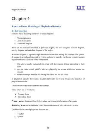 Plagiarism Detector
10
Chapter 4
Scenario Based Modeling of Plagiarism Detector
4.1 Introduction
Scenario based modeling comprises of three diagrams:
 Usecase diagram
 Activity diagram
 Swimlane diagram
Based on the scenario described in previous chapter, we have designed usecase diagram,
activity diagram and swimlane diagram of the project.
A usecase diagram is a graphic depiction of the interactions among the elements of a system.
A usecase is a methodology used in system analysis to identify, clarify and organize system
requirements and it contains some components.
 the actors, usually individuals involved with the system defined according to their
roles
 the use cases, which specific roles are played by the actors within and around the
system
 the relationships between and among the actors and the use cases
In plagiarism detector the usecase diagram represents the whole process and activities of
plagiarism detection.
The actors are to be identified from the scenario.
These actors are of two types:
 Primary Actor
 Secondary Actor
Primary actor: the actors those both produce and consume information of a system
Secondary actor: the actors those either produce or consume information of a system
The identified actors of plagiarism detector are:
 Teacher
 System
 