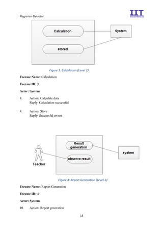 Plagiarism Detector
13
Figure 3: Calculation (Level 2)
Usecase Name: Calculation
Usecase ID: 3
Actor: System
8. Action: Calculate data
Reply: Calculation successful
9. Action: Store
Reply: Successful or not
Figure 4: Report Generation (Level-3)
Usecase Name: Report Generation
Usecase ID: 4
Actor: System
10. Action: Report generation
 