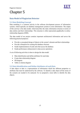 Plagiarism Detector
17
Chapter 5
Data Model of Plagiarism Detector
5.1 Data Modeling Concept
Data modeling is a common activity in the software development process of information
systems, which typically use database management systems to store information. The output
of this activity is the data model, which describes the static information structure in terms of
data entities and their relationships. This structure is often represented graphically in entity-
relationship diagrams (ERD).
The data model of our project contains important architectural information and serves the
following practical purposes:
 Provide a conceptual design of objects in the system’s domain and their relationships
 Provide a blueprint for creating the database structure
 Guide implementation of code units that access the database
 Guide performance enhancement in data access operations
A set of following activities is done to design the data model
 Data identification and define attributes for each data
 Create data relationship diagram
 ER diagram
 Table or schema diagram
5.2 Data Identification and Define Attributes of each Data
A data object or data is a representation of information which has different properties or
attributes that must be understood by the software. To identify a data object all the nouns of
the scenario are needed to be analyzed. So we prepared a noun table to identify the data
objects.
 